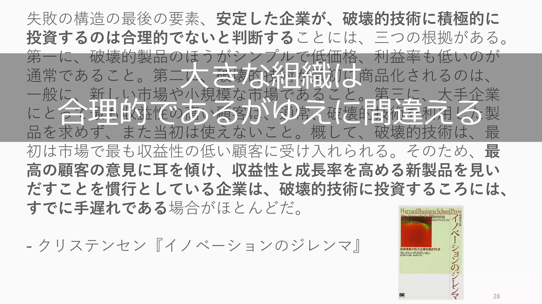 28
失敗の構造の最後の要素、安定した企業が、破壊的技術に積極的に
投資するのは合理的でないと判断することには、三つの根拠がある。
第⼀に、破壊的製品のほうがシンプルで低価格、利益率も低いのが
通常であること。第⼆に、破壊的技術が最初に商品化されるのは、
⼀般に、新しい市場や⼩規模な市場であること。第三に、⼤⼿企業
にとって最も収益性の⾼い顧客は、通常、破壊的技術を利⽤した製
品を求めず、また当初は使えないこと。概して、破壊的技術は、最
初は市場で最も収益性の低い顧客に受け⼊れられる。そのため、最
⾼の顧客の意⾒に⽿を傾け、収益性と成⻑率を⾼める新製品を⾒い
だすことを慣⾏としている企業は、破壊的技術に投資するころには、
すでに⼿遅れである場合がほとんどだ。
- クリステンセン『イノベーションのジレンマ』
⼤きな組織は
合理的であるがゆえに間違える
 