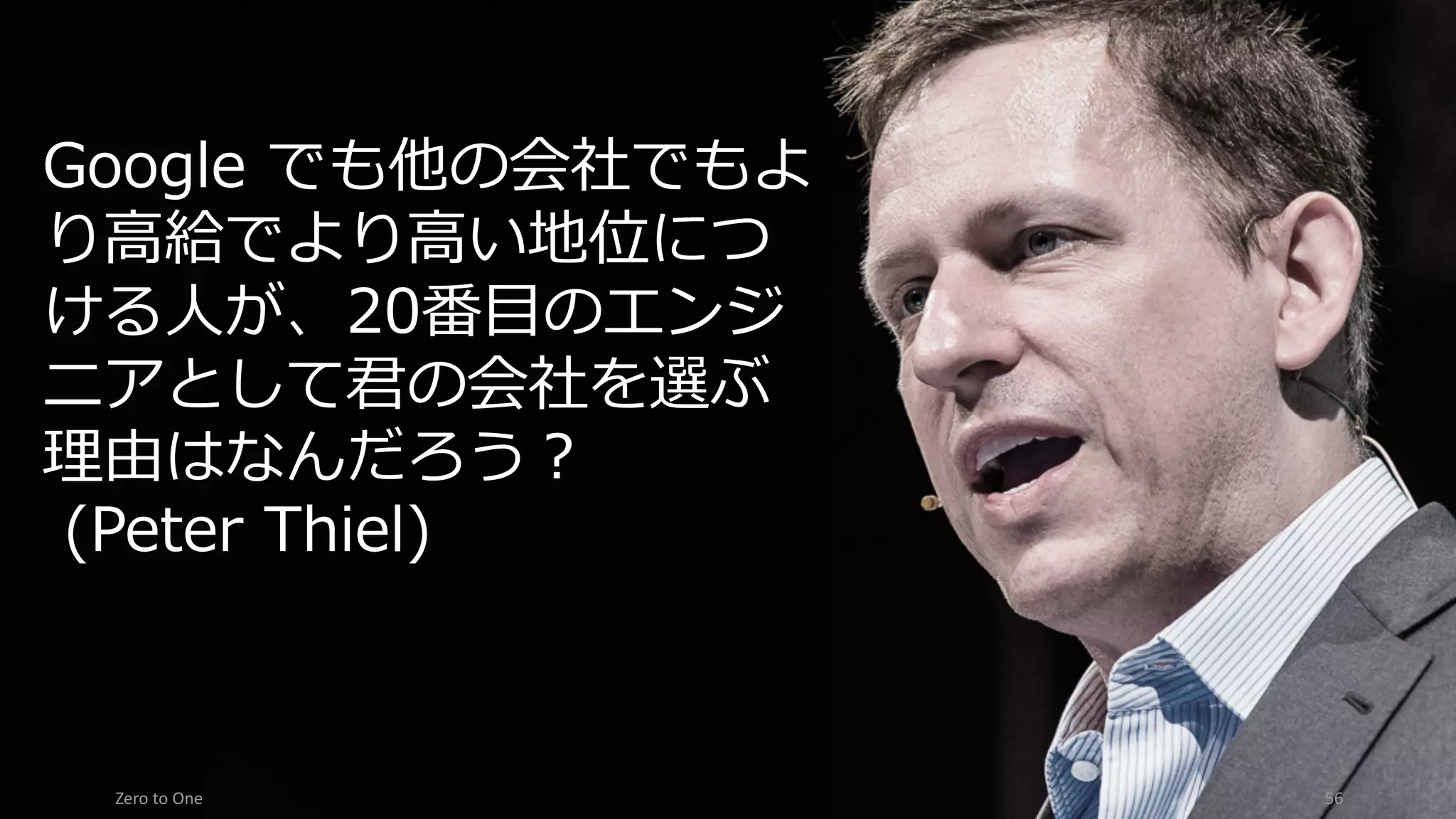 Zero	to	One 56
Google でも他の会社でもよ
り⾼給でより⾼い地位につ
ける⼈が、20番⽬のエンジ
ニアとして君の会社を選ぶ
理由はなんだろう？
(Peter Thiel)
 