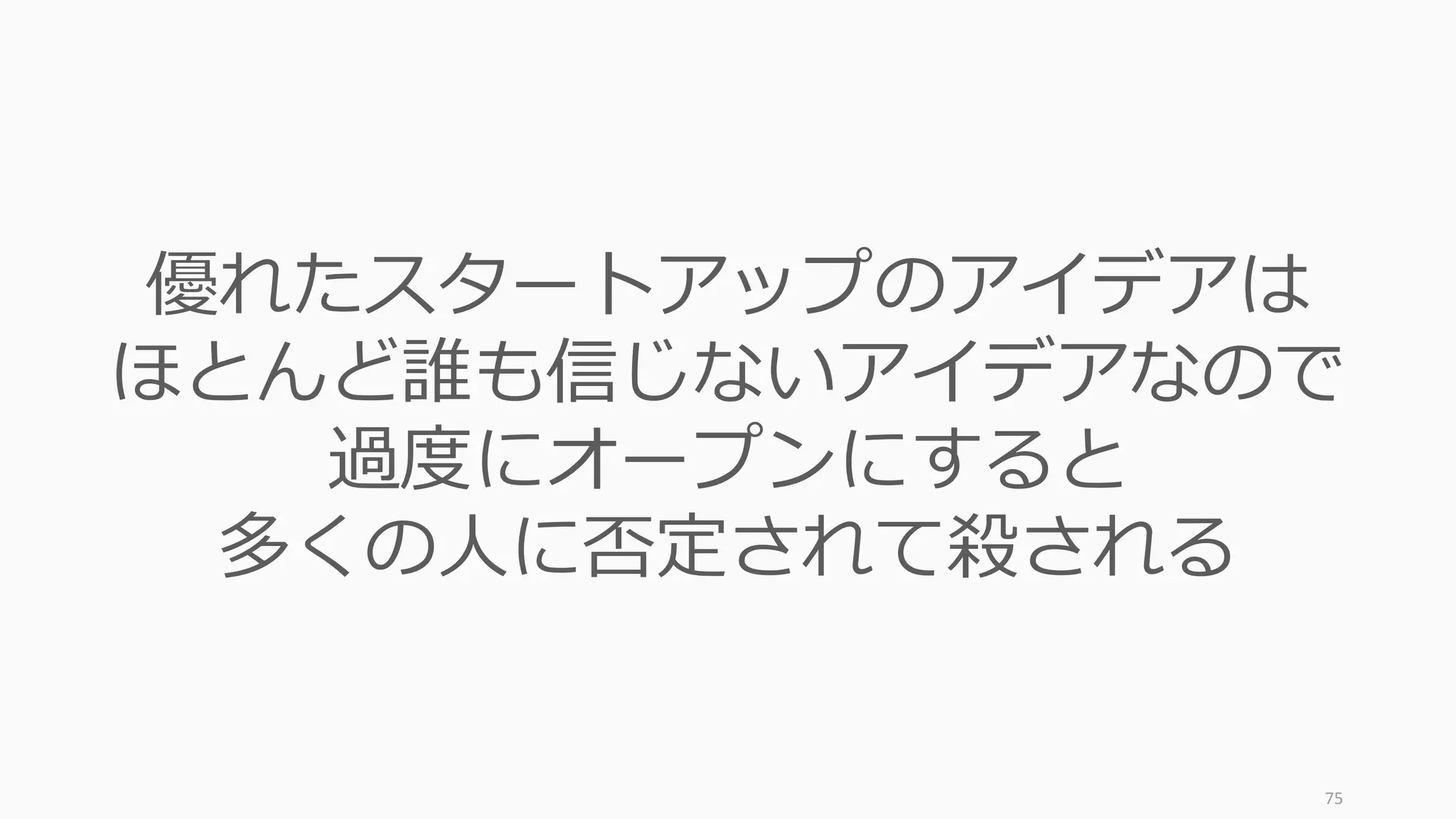 75http://www.fastcompany.com/1825877/5-things-i-learned-about-entrepreneurship-y-combinators-paul-graham
新規性が
徐々に消える
悲しみの⾕
改善の
リリース
愚かさが
クラッシュする
偽の希望が
⼩刻みに現
れる
約束の地に!
流動性の
獲得
Y Combinator: The Process – スタートアップが通る道
買い⼿の
登場
TechCrunch による
イニシエーション
 