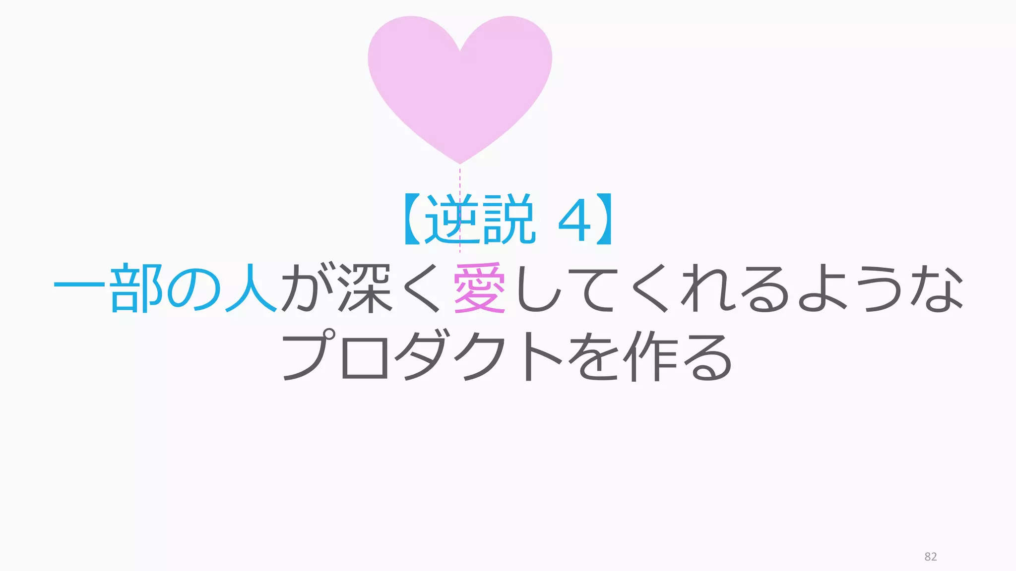 82
反直観的ですが、多数の好きよりも少数に愛さ
れるプロダクトのほうが最終的にスケールする
 