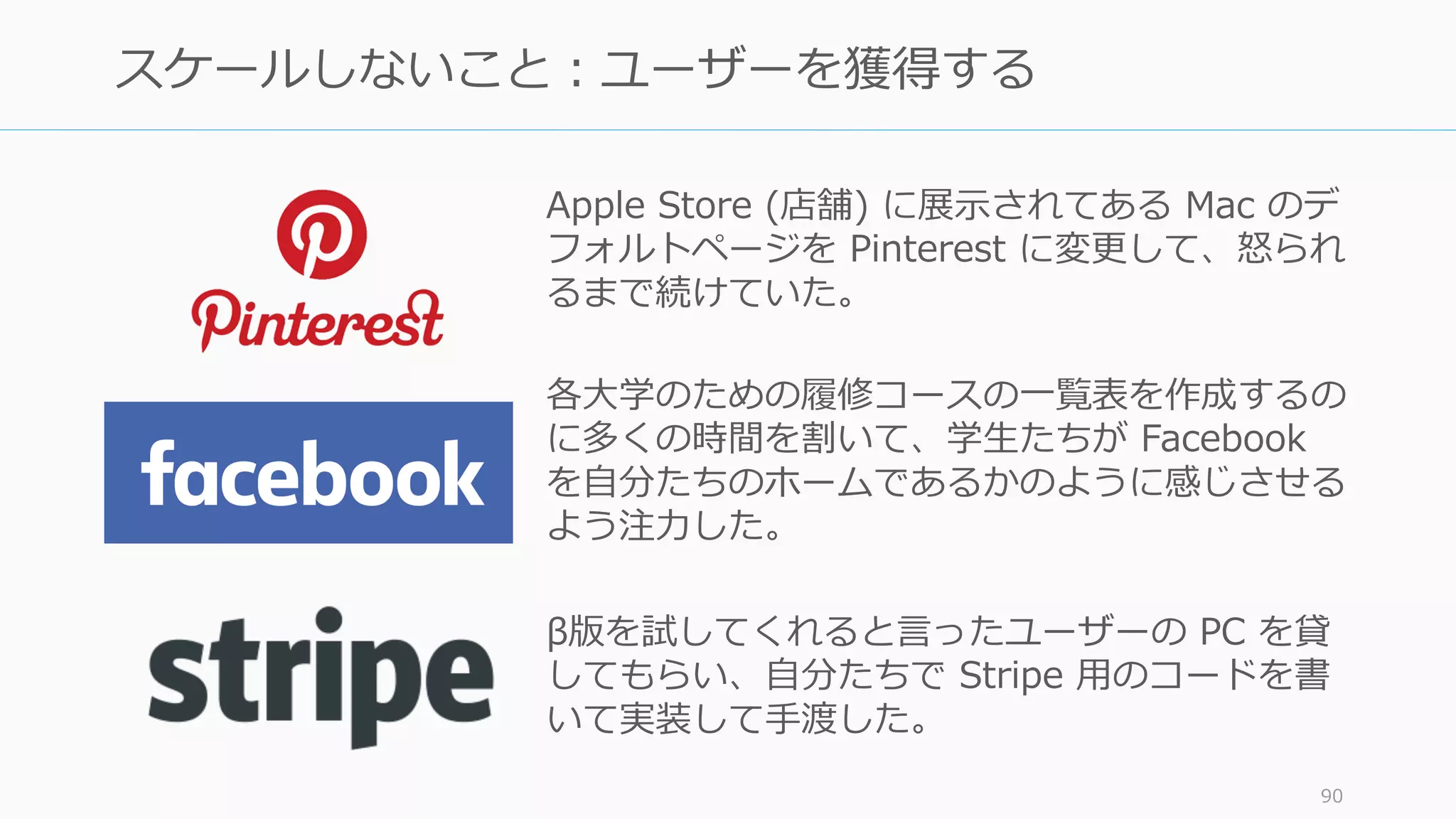 決済の仕組みを提供する Stripe。創業者の
Collison 兄弟は Y Combinator に⼊っていた同
期や卒業⽣に「ベータ版を試してくれます
か」と聞いて初期のユーザー獲得をして回っ
た。通常のユーザー獲得はここで終わるが、
Collison 兄弟は違った。
彼らは OK を出してくれた相⼿に
「ではノートパソコンを貸
してください」
と⾃分たちでセットアップをその場で⾏って
いた。Paul Graham をこれを “Collison
Installation” と呼んでいる。
写真は http://www.fastcompany.com/3000038/stripes-john-and-patrick-collison-why-you-should-avoid-y-
combinator-clones
90
Collision Installation
 