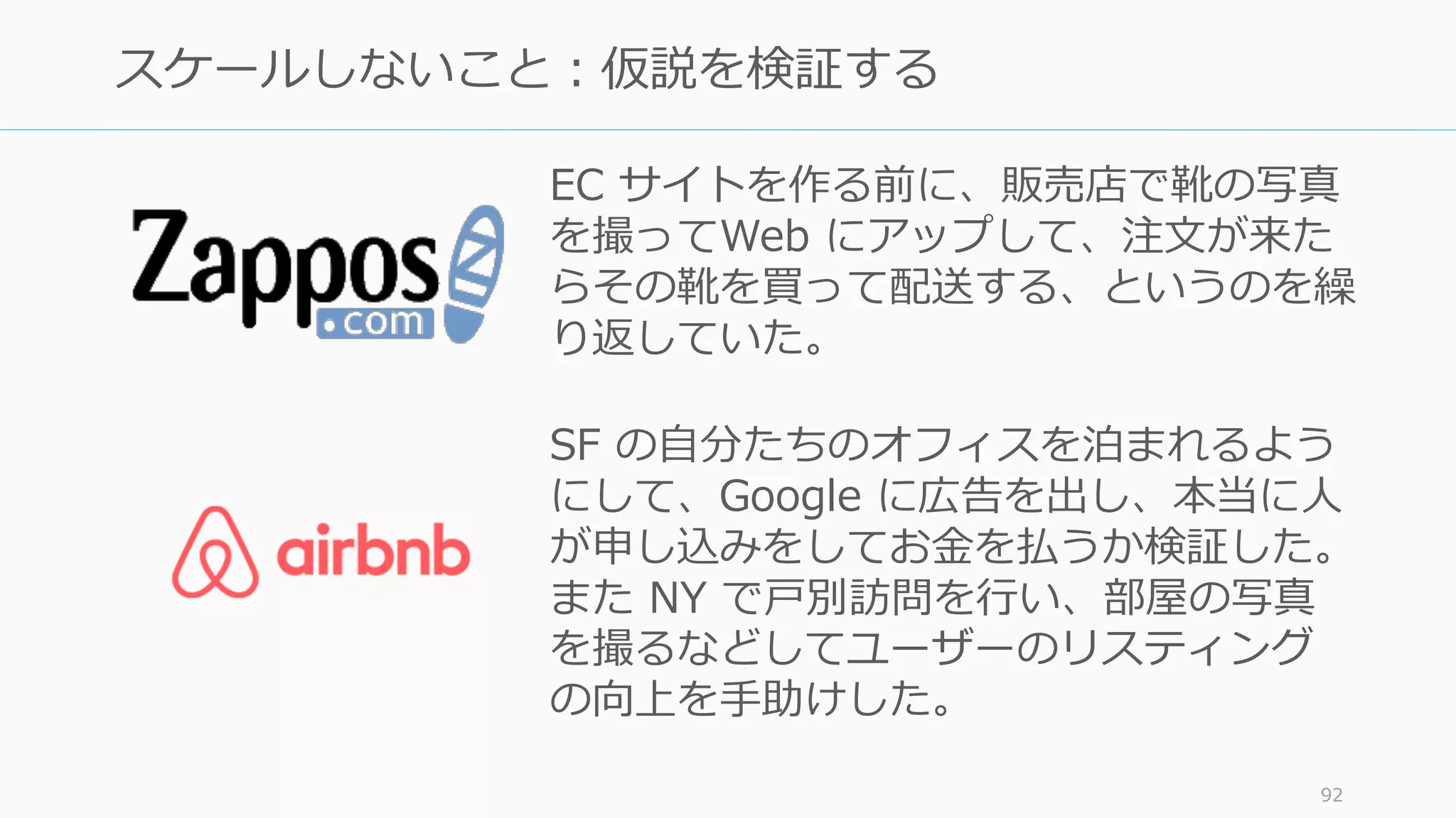 Airbnb 創業者の Joe が、創業初期、頭に常にヘッ
ドセットを付けているのを何度も⾒た。だって彼
はノンストップでカスタマーサポートの電話を取
り続けていたんだ。(Kevin Hale ‒ Partner, Y Combinator)
http://startupclass.samaltman.com/courses/lec07/
http://www.forbes.com/sites/alexkonrad/2014/03/20/airbnb-cofounders-are-billionaires/
92
 