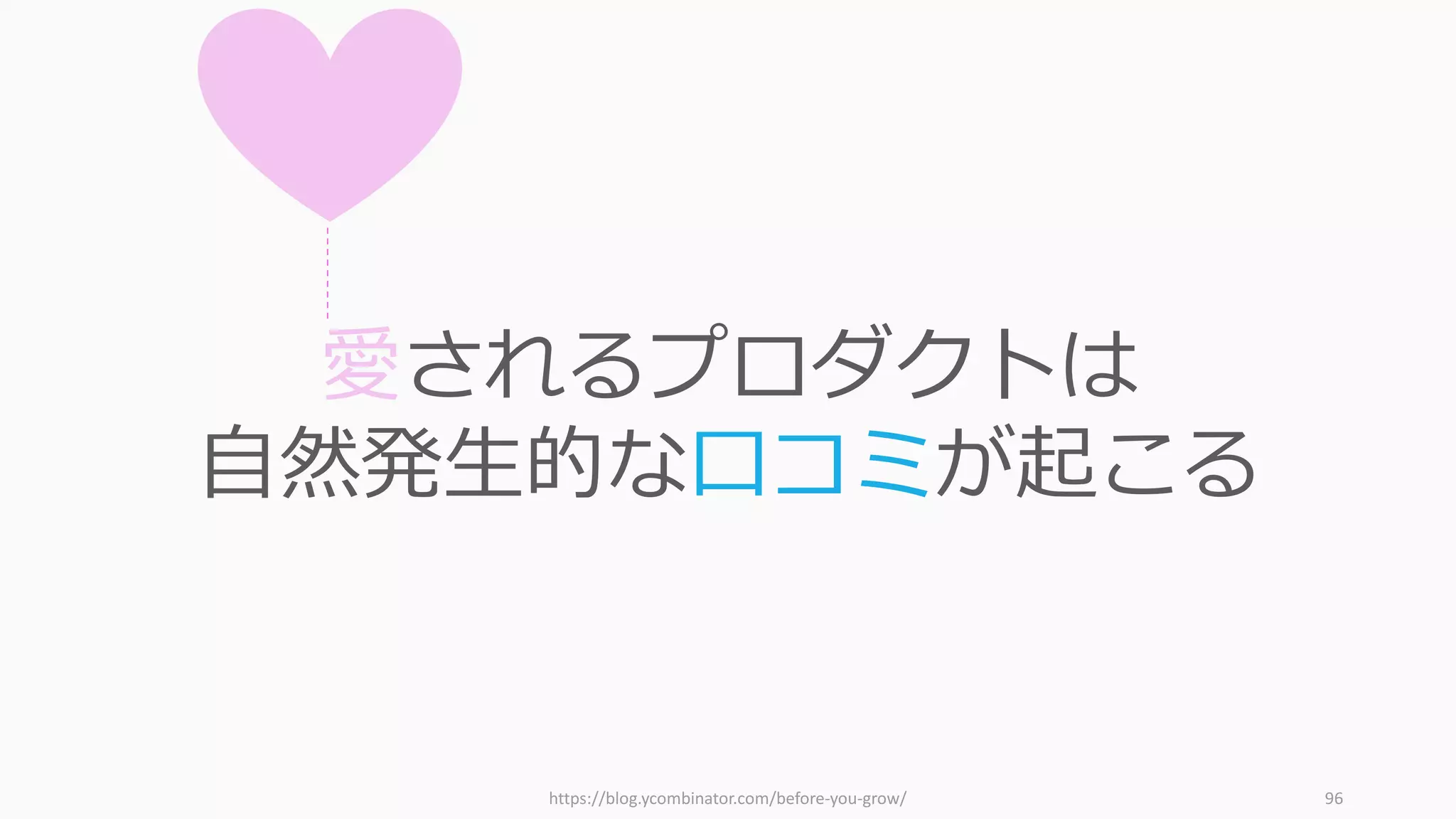 96
第四の逆説：多数の好きより少数の愛を
ビジネスの通説 スタートアップの逆説
1. 合理的なアイデアが良い 不合理なアイデアのほうが合理的
2. 簡単な課題のほうが簡単 難しい課題のほうが簡単
3. 多様な⼈たちとの協働でオープンなイ
ノベーションを狙う
ややマイルドなカルトであれ
4. 多数に好かれる製品を作る 多数の Like より少数の Love を
5. 競争に勝つ 競争は負け⽝の戦略 ― 独占せよ
6. 確実にヒットするアイデアを選ぶ ホームランになるアイデアを選ぶ
7. スタートアップのアイデアを考える アイデアは考えるのではなく気付く
 