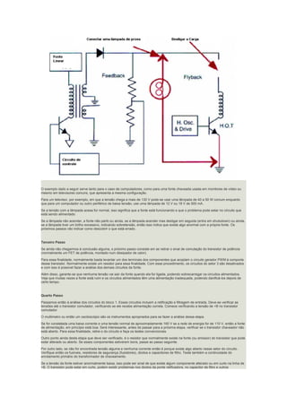O exemplo dado a seguir serve tanto para o caso de computadores, como para uma fonte chaveada usada em monitores de vídeo ou
mesmo em televisores comuns, que apresenta a mesma configuração.
Para um televisor, por exemplo, em que a tensão chega a mais de 130 V pode-se usar uma lâmpada de 40 a 50 W comum enquanto
que para um computador ou outro periférico de baixa tensão, use uma lâmpada de 12 V ou 18 V de 500 mA.
Se a tensão com a lâmpada acesa for normal, isso significa que a fonte está funcionando e que o problema pode estar no circuito que
está sendo alimentado.
Se a lâmpada não acender, a fonte não partir,ou ainda, se a lâmpada acender mas desligar em seguida (entra em shutodown) ou ainda,
se a lâmpada tiver um brilho excessivo, indicando sobretensão, então isso indica que existe algo anormal com a própria fonte. Os
próximos passos vão indicar como descobrir o que está errado.
Terceiro Passo
Se ainda não chegarmos à conclusão alguma, o próximo passo consiste em se retirar o sinal de comutação do transistor de potência
(normalmente um FET de potência, montado num dissipador de calor).
Para essa finalidade, normalmente basta levantar um dos terminais dos componentes que acoplam o circuito gerador PWM à comporta
desse transistor. Normalmente existe um resistor para essa finalidade. Com esse procedimento, os circuitos do setor 3 são desativados
e com isso é possível fazer a análise dos demais circuitos da fonte.
Além disso, garante-se que nenhuma tensão vai sair da fonte quando ela for ligada, podendo sobrecarregar os circuitos alimentados.
Veja que muitas vezes a fonte está ruim e os circuitos alimentados têm uma alimentação inadequada, podendo danificá-los depois de
certo tempo.
Quarto Passo
Passamos então á análise dos circuitos do bloco 1. Esses circuitos incluem a retificação e filtragem de entrada. Deve-se verificar as
tensões até o transistor comutador, verificando se ele recebe alimentação correta. Comece verificando a tensão de +B no transistor
comutador.
O multímetro ou então um osciloscópio são os instrumentos apropriados para se fazer a análise dessa etapa.
Se for constatada uma baixa corrente e uma tensão normal de aproximadamente 160 V se a rede de energia for de 110 V, então a fonte
de alimentação, em princípio está boa. Será interessante, antes de passar para a próxima etapa, verificar se o transistor chaveador não
está aberto. Para essa finalidade, retire-o do circuito e faça os testes convencionais.
Outro ponto ainda desta etapa que deve ser verificado, é o resistor que normalmente existe na fonte (ou emissor) do transistor que pode
estar alterado ou aberto. Se esses componentes estiverem bons, passe ao passo seguinte.
Por outro lado, se não for encontrada tensão alguma e nenhuma corrente então é porque existe algo aberto nesse setor do circuito.
Verifique então os fusíveis, resistores de segurança (fusistores), diodos e capacitores de filtro. Teste também a continuidade do
enrolamento primário do transformador de chaveamento.
Se a tensão da fonte estiver anormalmente baixa, isso pode ser sinal de que existe algum componente alterado ou em curto na linha de
+B. O transistor pode estar em curto, podem existir problemas nos diodos da ponte retificadora, no capacitor de filtro e outros
 