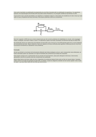 Outro ponto importante na substituição de componentes de uma fonte chaveada está na substituição de capacitores. Os capacitores
possuem uma especificação denominada ESR (Equivalent Series Resistance), em português resistência equivalente em série.
O que ocorre é que o circuito equivalente a um capacitor é o mostrado na figura 4, onde existe uma resistência em série virtual que nada
mais é do que a resistência dos seus terminais e dos próprios eletrodos internos do componente.
Num bom capacitor a ESR deve ser a menor possível para que não ocorram problemas de instabilidade do circuito, como regulagem
errática, oscilações, shut-down errático e outros. Os capacitores usados nas fontes chaveadas normalmente são tipos de baixa ESR.
Na substituição devem ser usados tipos equivalentes de baixa ESR, pois a troca por um de ESR elevada pode levar a novos problemas
de funcionamento da fonte. Alguns centavos a mais num capacitor de marca conhecida pode significar a diferença entre ter uma fonte
funcionando normalmente ou apresentar novos problemas.
Conclusão
Se bem que tenham um princípio de funcionamento diferente das fontes analógicas comuns, usem componentes mais sofisticados, as
fontes chaveadas podem ser reparadas com alguma facilidade pelo profissional que esteja bem preparado.
Esse preparo começa com o conhecimento de seu princípio de funcionamento, passa pela utilização de técnicas e instrumentos
apropriados e termina na escolha certa dos componentes de substituição.
Nesse artigo demos uma breve visão de como o diagnóstico de problemas dessas fontes pode ser feito de maneira lógica. Variações
podem ocorrer em função da topologia de cada fonte, no entanto, a posse do diagrama e também de bom sensor ajudam muito a cada
um saber o que deve fazer diante de uma fonte que não funciona.
 