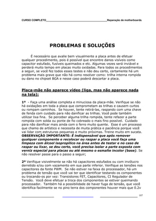 CURSO COMPLETO___________________________________________Reparação de motherboards
___________________ ______________________ 107
PROBLEMAS E SOLUÇÕES
É necessário que avalie bem visualmente a placa antes de efetuar
qualquer procedimento, pois é possível que encontre danos visíveis como
capacitor estufado, fusíveis queimados e etc. Algumas vezes será inviável e
perderá muito tempo em placas muito oxidadas. Para todos os procedimentos
a seguir, se você fez todos esses testes e não deu certo, certamente há um
problema mais grave que não há como resolver como: trilha interna rompida
ou dano no chipset BGA e nesse caso poderá descartar a placa.
Placa-mãe não aparece vídeo (liga, mas não aparece nada
na tela):
1º - Faça uma análise completa e minuciosa da placa-mãe. Verifique se não
há oxidações em toda a placa que comprometam as trilhas e causem curtos
ou rompam caminhos. Se houver, tente retirá-las, raspando com uma chave
de fenda com cuidado para não danificar as trilhas. Você pode também
utilizar lixa fina. Se perceber alguma trilha rompida, tente refazer a parte
rompida com solda ou ponte de fio cobreado o mais fino possível. Cuidado
para não danificar mais ainda com o ferro muito quente. Esse é um processo
que chamo de artístico e necessita de muita prática e paciência porque você
vai lidar com estruturas pequenas e muito próximas. Treine muito em sucata.
OBSERVAÇÃO IMPORTANTE: É indispensável que após remover
qualquer componente e recolocar ou raspar a placa você faça uma
limpeza com álcool isopropílico na área antes de testar e no caso de
raspar ou lixar, se deu certo, você precisa isolar a parte exposta com
verniz especial para placas ou até mesmo o esmalte incolor (base). Se
não resolver passe para o passo a seguir;
2º Verifique visivelmente se não há capacitores estufados ou com invólucro
derretido e/ou com vazamento em sua parte inferior. Verifique as tensões nos
capacitores da fonte PWM. Se não estiver na faixa do processador, há um
problema de tensão que você vai ter que identificar testando os componentes
ou trocando-os por vez: Transistores FET, Capacitores, CI Regulador de
Tensão. Você deve efetuar a troca dos componentes se estiver queimando
processador. Também há a possibilidade de haver fuga de tensão, que você
identifica facilmente se no pino terra dos componentes houver mais que 0.2v
 