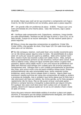 CURSO COMPLETO___________________________________________Reparação de motherboards
___________________ ______________________ 108
de tensão. Nesse caso você vai ter que encontrar o componente com fuga e
trocá-lo. Se não há problema com as tensões, passe para o passo seguinte:
3º - Um grande vilão em problemas de placa: A BIOS. Troque-a por uma
outra pré-testada de uma mesma placa. Caso não funcione, siga o passo
seguinte:
4º - Verifique cada componente smd: Capacitores, resistores, (meça tensão
em cada extremidade). Verifique se não há fuga no terra (+ que 0.2v), ou se
falta tensão. Troque-os se houver alterações. Se não resolver passe para o
passo seguinte:
5º Efetue e troca dos seguintes componentes na seqüência: Cristal 32k,
Cristal 14Mhz, chip gerador de clock, Chip Super I/O. Em cada troca ligue a
placa para ver se resolveu.
6º Se não conseguiu resolver, você pode fazer uma revisão novamente para
ver se não deixou passar alguma coisa no teste. Há possibilidade de a placa
estar em curto por causa de sujeira ou estática. Sabe como resolver isso?
Bom, resolvo muito isso lavando a placa com sabão neutro. Aliás, sempre
faça esse procedimento primeiro se não encontrou nenhum dano visível. Você
retira a bateria e bios, coloca em água corrente para retirar a sujeira mais
grosseira, depois coloca sabão neutro e com uma escova de preferência com
pêlos bem flexíveis você esfrega com cuidado para não arrancar pequenos
componentes smd. Esfregue bem e com cuidado principalmente as perninhas
dos chips, pois ocorre muito curto de poeira sintética nesses locais. Embora
profissionalmente não seja recomendado lavar, tenho resolvido muitos
problemas, assim como outros colegas dizem o mesmo. Alguns falam que
acontecem reações químicas por causa dos componentes do sabão ou acelera
o processo de oxidação, mas a verdade é que tenho placas que foi feito isso e
não retornaram até hoje com defeito. Na minha opinião, se for feita secagem
rapidamente não há riscos. Mas se não quiser arriscar você pode gastar
dinheiro e comprar benzina e mergulhar a placa dentro por alguns minutos.
Em qualquer dos casos você deve secar bem a placa com um secador de
cabelos, deixá-la em repouso (pode ser no sol ou em estufa) e fazer o teste
só após 24 horas.
Outra dica para remover eletricidade estática é envolver a placa com papel
alumínio. È necessário que ela esteja completamente desligada, sem bateria e
sem tensão nos capacitores da fonte PWM.
 