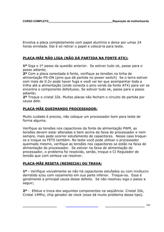 CURSO COMPLETO___________________________________________Reparação de motherboards
___________________ ______________________ 109
Envolva a placa completamente com papel alumínio e deixe por umas 24
horas enrolada. Daí é só retirar o papel e colocá-la para teste.
PLACA-MÃE NÃO LIGA (NÃO DÁ PARTIDA NA FONTE ATX):
1º Siga o 1º passo da questão anterior. Se estiver tudo ok, passe para o
passo adiante;
2º Com a placa conectada á fonte, verifique as tensões na linha de
alimentação PS-ON (pino que dá partida no power switch) Se o terra estiver
com mais de 0.2v pode haver fuga e você vai ter que acompanhar toda a
trilha até a alimentação (onde conecta o pino verde da fonte ATX) para ver se
encontra o componente defeituoso. Se estiver tudo ok, passe para o passo
adiante;
2º Troque o cristal 32k. Muitas placas não fecham o circuito de partida por
causa dele.
PLACA-MÃE QUEIMANDO PROCESSADOR:
Muito cuidado é preciso, não coloque um processador bom para teste de
forma alguma.
Verifique as tensões nos capacitores da fonte de alimentação PWM, as
tensões devem estar alteradas e bem acima da faixa do processador e nem
sempre, mais pode ocorrer estufamento de capacitores. Nesse caso troque-
os e troque os FETS também. No teste você pode utilizar o processador
queimado mesmo, verifique as tensões nos capacitores se estão na faixa de
alimentação do processador. Se estiver na faixa de alimentação do
processador, o problema foi resolvido, senão, troque o CI Regulador de
tensão que com certeza vai resolver.
PLACA-MÃE RESETA (REINICIA) OU TRAVA:
1º - Verifique visivelmente se não há capacitores estufados ou com invólucro
derretido e/ou com vazamento em sua parte inferior. Troque-os. Essa é
geralmente a principal causa desse defeito. Se não resolveu siga o passo a
seguir;
2º - Efetue e troca dos seguintes componentes na seqüência: Cristal 32k,
Cristal 14Mhz, chip gerador de clock (esse dá muito problema desse tipo).
 