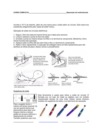 CURSO COMPLETO___________________________________________Reparação de motherboards
___________________ ______________________ 11
chumbo e 70 % de estanho, além de uma resina para a solda aderir ao circuito. Esta resina era
substituída antigamente pela "pasta de solda" (breu).
Aplicação de solda nos circuitos eletrônicos
1 - Segue o ferro de solda da mesma forma que o lápis para escrever;
2 - Limpe e estanhe a ponta do ferro de solda;
3 - Encoste a ponta ao mesmo tempo na trilha e no terminal do componente. Mantenha o ferro
imóvel durante esta operação;
4 - Aplique solda na trilha até ela cobrir toda a ilha e o terminal do componente;
5 - Retire o ferro rapidamente. A operação da soldagem deve ser feita rapidamente para não
danificar as trilhas da placa. Abaixo vemos o procedimento:
Sugadores de solda
Esta ferramenta é usada para retirar a solda do circuito. É
formada por um tubo de metal ou plástico com um embolo
impulsionado através de uma mola. Abaixo vemos diversos
modelos de sugadores de solda: e ao lado bicos de reposição.
Para o sugador durar o
máximo de tempo possível, de
vez em quando temos que
desmontá-lo para fazer uma
limpeza interna e colocar
grafite em pó para melhorar o
deslizamento do embolo.
Também podemos usar uma
 