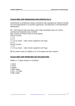 CURSO COMPLETO___________________________________________Reparação de motherboards
___________________ ______________________ 111
PLACA-MÃE COM PROBLEMAS NAS PORTAS PS/2:
Geralmente os problemas nesses conectores são causados por fuga de tensão
em microcapacitores e ou pontes capacitivas, microfusiveis e microresistores
defeituosos.
1º - Pelo lado de baixo da placa, sem nada conectado nela, só a fonte,
verifique da Esquerda para a direita:
São 4 pinos em linha e mais 2 pinos abaixo.
Fila de 4 pinos:
1- 5 v
2- 0 v
3- 3,4 ou maior - valor menor capacitor com fuga
4- 0 v
Fila de 2 pinos
1- 0 v
2- 3,4 ou maior - valor menor capacitor com fuga
2º Se estiver tudo ok, Repita os 3º e 4º passos do item anterior.
PLACA-MÃE COM PROBLEMA NO TECLADO DIN:
Repita o 1º passo anterior e verifique:
1 Clock
2 Terra
3 Dados
4 Não usado
5 Vcc: +5 Volts
6 Não usado
 