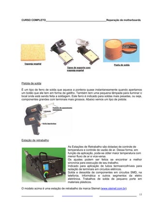 CURSO COMPLETO___________________________________________Reparação de motherboards
___________________ ______________________ 13
Pistola de solda
É um tipo de ferro de solda que aquece a ponteira quase instantaneamente quando apertamos
um botão que ele tem em forma de gatilho. Também tem uma pequena lâmpada para iluminar o
local onde está sendo feita a soldagem. Este ferro é indicado para soldas mais pesadas, ou seja,
componentes grandes com terminais mais grossos. Abaixo vemos um tipo de pistola:
Estação de retrabalho
As Estações de Retrabalho são dotadas de controle de
temperatura e controle de vazão de ar. Dessa forma, em
função da aplicação, pode-se obter maior temperatura com
menor fluxo de ar e vice-versa.
Os ajustes podem ser feitos se encontrar a melhor
sincronia para execução de seu trabalho.
Indicado para aplicação de tubos termoencolhíveis para
isolação de terminais em circuitos elétricos.
Solda e dessolda de componentes em circuitos SMD, na
telefonia, informática e outros segmentos da eletro
eletrônica. Trabalhos de solda de pequeno porte em
materiais plásticos.
O modelo acima é uma estação de retrabalho da marca Steinel (www.steinel.com.br)
 