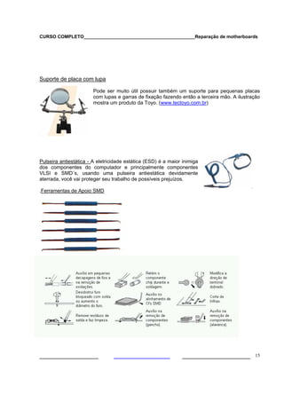 CURSO COMPLETO___________________________________________Reparação de motherboards
___________________ ______________________ 15
Suporte de placa com lupa
Pode ser muito útil possuir também um suporte para pequenas placas
com lupas e garras de fixação fazendo então a terceira mão. A ilustração
mostra um produto da Toyo. (www.tectoyo.com.br)
Pulseira antiestática - A eletricidade estática (ESD) é a maior inimiga
dos componentes do computador e principalmente componentes
VLSI e SMD´s, usando uma pulseira antiestática devidamente
aterrada, você vai proteger seu trabalho de possíveis prejuízos.
.Ferramentas de Apoio SMD
 