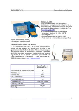 CURSO COMPLETO___________________________________________Reparação de motherboards
___________________ ______________________ 16
Estação de Solda
Estação de Solda
Uma estação de solda com temperatura
controlável é um equipamento indispensável na
manutenção em eletrônica e não pode deixar de
ser adquirido. Este modelo é o modelo da Toyo
(www.tectoyo.com.br)
E apresenta as seguintes características.
-temperatura ajustável de 150 a 450 ºC
-Painel digital LCD
-Resistência cerâmica de 28W/24 VAC
-Ponta aterrável e intercambiável sem parafuso
-Bi volt chaveamento manual
-Gaveta para esponja vegetal
Banheira de solda para PCB (Cadinho)
O MD-2030 Banho de Solda , é aquecido pela resistência
tubular de alta isolação em contato com a solda, o que
garante maior transferência de calor. A temperatura desejada
é controlada através de termostato. É destinado à soldagem
de PCBs, terminais compridos, multiterminais de conector
regular etc. É leve e facilita a operação apresentando um
ótimo desempenho e segurança. Valor aproximado R$
1.700,00 encontrada em www.meguro.com.br
Especificações do
modelo MD-2030
QUANTIDADE DE SOLDA (Sn-Sb) / Kg 30
POTÊNCIA / Kw 4,0
TENSÃO / AC 220V
ÁREA EFETIVA Cm 20x30
PROFUNDIDADE Cm 5,5
TEMPERATURA / o.
C 50 a 300ºC (±5%)
CABO DE LIGAÇÃO 1,5 m
DIMENSÃO (LxAxF) Cm 26x13x47
PESO -Kg 10
, ME-4
148A estanhador de fios
 