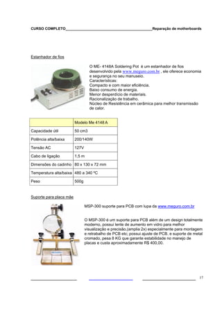 CURSO COMPLETO___________________________________________Reparação de motherboards
___________________ ______________________ 17
Estanhador de fios
O ME- 4148A Soldering Pot é um estanhador de fios
desenvolvido pela www.meguro.com.br , ele oferece economia
e segurança no seu manuseio.
Características:
Compacto e com maior eficiência.
Baixo consumo de energia.
Menor desperdício de materiais.
Racionalização de trabalho.
Núcleo de Resistência em cerâmica para melhor transmissão
de calor.
Modelo Me 4148 A
Capacidade útil 50 cm3
Potência alta/baixa 200/140W
Tensão AC 127V
Cabo de ligação 1,5 m
Dimensões do cadinho 80 x 130 x 72 mm
Temperatura alta/baixa 480 a 340 ºC
Peso 500g
Suporte para placa mãe
MSP-300 suporte para PCB com lupa da www.meguro.com.br
O MSP-300 é um suporte para PCB além de um design totalmente
moderno, possui lente de aumento em vidro para melhor
visualização e precisão,(amplia 2x) especialmente para montagem
e retrabalho de PCB etc; possui ajuste de PCB. e suporte de metal
cromado, pesa 8 KG que garante estabilidade no manejo de
placas e custa aproximadamente R$ 400,00.
 