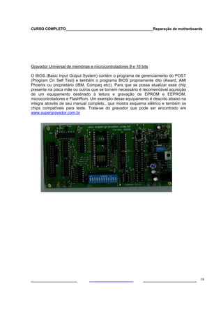 CURSO COMPLETO___________________________________________Reparação de motherboards
___________________ ______________________ 18
Gravador Universal de memórias e microcontroladores 8 e 16 bits
O BIOS (Basic Input Output System) contém o programa de gerenciamento do POST
(Program On Self Test) e também o programa BIOS propriamente dito (Award, AMI
Phoenix ou proprietário (IBM, Compaq etc)). Para que se possa atualizar esse chip
presente na placa mãe ou outros que se tornem necessário é recomendável aquisição
de um equipamento destinado à leitura e gravação de EPROM e EEPROM,
microcontroladores e FlashRom. Um exemplo desse equipamento é descrito abaixo na
integra através de seu manual completo., que mostra esquema elétrico e também os
chips compatíveis para teste. Trata-se do gravador que pode ser encontrado em
www.supergravador.com.br
 