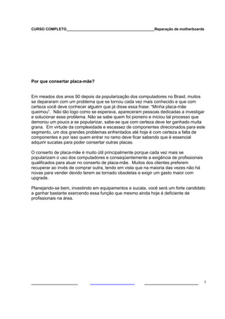 CURSO COMPLETO___________________________________________Reparação de motherboards
___________________ ______________________ 3
Por que consertar placa-mãe?
Em meados dos anos 90 depois da popularização dos computadores no Brasil, muitos
se depararam com um problema que se tornou cada vez mais conhecido e que com
certeza você deve conhecer alguém que já disse essa frase: “Minha placa-mãe
queimou”. Não tão logo como se esperava, apareceram pessoas dedicadas a investigar
e solucionar esse problema. Não se sabe quem foi pioneiro e iniciou tal processo que
demorou um pouco a se popularizar, sabe-se que com certeza deve ter ganhado muita
grana. Em virtude da complexidade e escassez de componentes direcionados para este
segmento, um dos grandes problemas enfrentados até hoje é com certeza a falta de
componentes e por isso quem entrar no ramo deve ficar sabendo que é essencial
adquirir sucatas para poder consertar outras placas.
O conserto de placa-mãe é muito útil principalmente porque cada vez mais se
popularizam o uso dos computadores e conseqüentemente a exigência de profissionais
qualificados para atuar no conserto de placa-mãe. Muitos dos clientes preferem
recuperar ao invés de comprar outra, tendo em vista que na maioria das vezes não há
novas para vender devido terem se tornado obsoletas e exigir um gasto maior com
upgrade.
Planejando-se bem, investindo em equipamentos e sucata, você será um forte candidato
a ganhar bastante exercendo essa função que mesmo ainda hoje é deficiente de
profissionais na área.
 