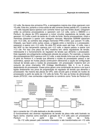 CURSO COMPLETO___________________________________________Reparação de motherboards
___________________ ______________________ 42
2,5 volts. Na época dos primeiros PCs, a esmagadora maioria dos chips operavam com
+5 volts. Esta era, portanto a única saída de alta corrente (fontes padrão AT). A saída de
+12 volts naquela época operava com corrente menor que nas fontes atuais. Chegaram
então os primeiros processadores a operarem com 3,3 volts, como o 486DX4 e o
Pentium. As placas de CPU passaram a incluir circuitos reguladores de tensão, que
geravam +3,3 volts a partir da saída de +5 volts da fonte. Novos processadores, chips e
memórias passaram a operar com voltagens menores. Memórias SDRAM operavam
com +3,3 volts, ao contrário das antigas memorais FPM e EDO, que usavam +5 volts.
Chipsets, que fazem entre outras coisas, a ligação entre a memória e o processador,
passaram a operar com +3,3 volts. Os slots PCI ainda usam até hoje, +5 volts, mas o
slot AGP no seu lançamento operava com +3,3 volts, e depois passou a operar com
+1,5 volt. Por isso uma placa de CPU moderna tem vários reguladores de tensão.
Interessante é o funcionamento do regulador de tensão que alimenta o processador.
Este regulador era antigamente configurado através de jumpers. Por exemplo, a maioria
dos processadores K6-2 operava com 2,2 volts, e esta tensão tinha que ser configurada.
A partir do Pentium II, a tensão que alimenta o núcleo do processador passou a ser
automática, apesar de muitas placas continuarem oferecendo a opção de configuração
manual de tensão para o núcleo do processador. Um processador moderno tem um
conjunto de pinos chamados VID (Voltage Identification). São 4, 5 ou 6 pinos,
dependendo do processador. Esses pinos geram uma combinação de zeros e uns que é
ligada diretamente nos pinos de programação do regulador de tensão que alimenta o
processador. Na maioria das placas de CPU, este circuito gera a tensão do núcleo do
processador a partir da saída de +12 volts da fonte. Por isso as fontes de alimentação
atuais (ATX12V, mas conhecidas vulgarmente no comércio como “fonte de Pentium 4”)
tem o conector de +12 volts dedicado e de alta corrente.
O funcionamento dos diversos reguladores de tensão da placa mãe está ilustrado na
figura acima. Usamos como exemplo a geração de +1,5 volts para um processador
Pentium 4 a partir dos +12 volts da fonte.
Os +12 volts passam pelo transistor chaveador e são transformados em +12 volts
 