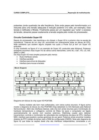 CURSO COMPLETO___________________________________________Reparação de motherboards
___________________ ______________________ 43
pulsantes (onda quadrada) de alta freqüência. Esta onda passa pelo transformador e é
reduzida para uma tensão adequada à redução posterior (+2 volts, por exemplo). Esta
tensão é retificada e filtrada. Finalmente passa por um regulador que “corta” o excesso
de tensão, deixando passar exatamente a tensão exigida pelo núcleo do processador.
Circuito Controlador Super I/O
Depois do processador, das memórias e do chipset, o Super I/O é o próximo chip na escala de
importância. Trata-se de um chip LSI, encontrado em praticamente todas as placas de CPU.
Note entretanto que existem alguns chipsets nos quais a Ponte Sul já tem um Super I/O
embutido.
O chip mostrado na figura 41 é um exemplo de Super I/O, produzido pela Winbond. Podemos
entretanto encontrar chips Super I/O de vários outros fabricantes, como ALI, C&T, ITE, LG, SiS,
SMSC e UMC.
Os chips Super I/O mais simples possuem pelo menos:
• Duas interfaces seriais
• Interface paralela
• Interface para drive de disquetes
• Interface para mouse e teclado
Diagrama em blocos do chip super I/O PC87366.
Outros modelos são bem mais sofisticados, com vários outros recursos. A figura acima
mostra o diagrama de blocos do chip PC87366 (Veja datasheet no CD) fabricado pela National
Semiconductor. Além das interfaces básicas, este chip tem ainda recursos para monitoração de
hardware (temperaturas e voltagens), controle de Wake Up (para o computador ser ligado
automaticamente de acordo com eventos externos), Watchdog (usado para detectar
travamentos), controle e monitorador de velocidade dos ventiladores da placa de CPU, interface
MIDI, interface para joystick e portas genéricas de uso geral. Podemos ainda encontrar modelos
dotados de RTC (relógio de tempo real) e RAM de configuração (CMOS). Note pelo diagrama da
figura 42 que todas as seções deste chip são interfaces independentes, conectadas a um
 