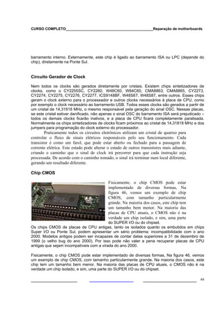 CURSO COMPLETO___________________________________________Reparação de motherboards
___________________ ______________________ 44
barramento interno. Externamente, este chip é ligado ao barramento ISA ou LPC (depende do
chip), diretamente na Ponte Sul.
Circuito Gerador de Clock
Nem todos os clocks são gerados diretamente por cristais. Existem chips sintetizadores de
clocks, como o CY2255SC, CY2260, W48C60, W84C60, CMA8863, CMA8865, CY2273,
CY2274, CY2275, CY2276, CY2277, ICS9148BF, W48S67, W48S87, entre outros. Esses chips
geram o clock externo para o processador e outros clocks necessários à placa de CPU, como
por exemplo o clock necessário ao barramento USB. Todos esses clocks são gerados a partir de
um cristal de 14,31818 MHz, o mesmo responsável pela geração do sinal OSC. Nessas placas,
se este cristal estiver danificado, não apenas o sinal OSC do barramento ISA será prejudicado –
todos os demais clocks ficarão inativos, e a placa de CPU ficará completamente paralisada.
Normalmente os chips sintetizadores de clocks ficam próximos ao cristal de 14,31818 MHz e dos
jumpers para programação do clock externo do processador.
Praticamente todos os circuitos eletrônicos utilizam um cristal de quartzo para
controlar o fluxo de sinais elétricos responsáveis pelo seu funcionamento. Cada
transistor é como um farol, que pode estar aberto ou fechado para a passagem de
corrente elétrica. Este estado pode alterar o estado de outros transistores mais adiante,
criando o caminho que o sinal de clock irá percorrer para que cada instrução seja
processada. De acordo com o caminho tomado, o sinal irá terminar num local diferente,
gerando um resultado diferente.
Chip CMOS
Fisicamente, o chip CMOS pode estar
implementado de diversas formas, Na
figura 46, vemos um exemplo de chip
CMOS, com tamanho particularmente
grande. Na maioria dos casos, este chip tem
um tamanho bem menor. Na maioria das
placas de CPU atuais, o CMOS não é na
verdade um chip isolado, e sim, uma parte
do SUPER I/O ou do chipset.
Os chips CMOS de placas de CPU antigas, tanto os isolados quanto os embutidos em chips
Super I/O ou Ponte Sul, podem apresentar um sério problema: incompatibilidade com o ano
2000. Modelos antigos podem ser incapazes de contar datas superiores a 31 de dezembro de
1999 (o velho bug do ano 2000). Por isso pode não valer a pena recuperar placas de CPU
antigas que sejam incompatíveis com a virada do ano 2000.
Fisicamente, o chip CMOS pode estar implementado de diversas formas, Na figura 46, vemos
um exemplo de chip CMOS, com tamanho particularmente grande. Na maioria dos casos, este
chip tem um tamanho bem menor. Na maioria das placas de CPU atuais, o CMOS não é na
verdade um chip isolado, e sim, uma parte do SUPER I/O ou do chipset.
 