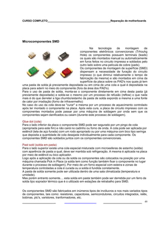CURSO COMPLETO___________________________________________Reparação de motherboards
___________________ ______________________ 49
Microcomponentes SMD
Na tecnologia de montagem de
componentes eletrônicos convencionais (Trhouhg
Hole) os componentes possuem terminais (leads)
os quais são montados manual ou automaticamente
em furos feitos no circuito impresso e soldados pelo
outro lado sobre uma película de cobre (pads).
Os componentes de montagem de superfície (SMD)
dispensam a necessidade de furação do circuito
impresso (o que diminui relativamente o tempo de
fabricação da mesma) e são montados em cima da
superfície da placa sobre os PAD's nos quais já tem
uma pasta de solda já previamente depositada ou em cima de uma cola a qual é depositada na
placa para aderir no meio do componente (fora da área dos PAD's).
Para o uso de pasta de solda, monta-se o componente diretamente em cima desta pasta (já
previamente depositada) e solda-se o mesmo por um processo de refusão (reflow) o que nada
mais é do que derreter a liga chumbo/estanho da pasta de solda expondo a mesma a uma fonte
de calor por irradiação (forno de infravermelho)
No caso do uso da cola deve-se "curar" a mesma por um processo de aquecimento controlado
após ter montado o componente na placa. Após esta cura, a placa de circuito impresso com os
componentes montados pode passar por uma máquina de soldagem por onda sem que os
componentes sejam danificados ou caiam (durante este processo de soldagem).
Glue dot (cola)
Para o lado inferior da placa o componente SMD pode ser segurado por um pingo de cola
(apropriada para este fim) e não cairá no cadinho ou forno de onda. A cola pode ser aplicada por
estêncil (tela de aço furada) com um rodo apropriado ou por uma máquina com bico tipo seringa
que deposita a quantidade de cola desejada individualmente para cada componente. Os
componentes SMD são soldados juntos com os componentes convencionais.
Past sold (solda em pasta)
Para o lado superior existe uma cola especial misturada com microesferas de estanho (solda)
com aparência de pasta a qual, deve ser mantida sob refrigeração. A mesma é aplicada na placa
por meio de estêncil ou bico aplicador.
Logo após a aplicação da cola ou da solda os componentes são colocados na posição por uma
máquina chamada Pick in Place (a solda tem como função também fixar o componente no lugar
durante o processo de soldagem). Por meio de um forno especial com esteira e zonas de
temperatura controladas a cola é curada ou a solda é fundida corretamente.
A pasta de solda somente pode ser utilizada dentro de uma sala climatizada (temperatura e
umidade).
Mas porém entranto somente.... esta solda em pasta também pode ser derretida por um ferro de
solda tipo soprador térmico que é o utilizado em estações de retrabalho para SMD.
Os componentes SMD são fabricados em inúmeros tipos de invólucros e nos mais variados tipos
de componentes, tais como: resistores, capacitores, semicondutores, circuitos integrados, relês,
bobinas, ptc's, varistores, tranformadores, etc.
 