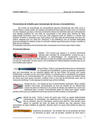CURSO COMPLETO___________________________________________Reparação de motherboards
___________________ ______________________ 5
Ferramentas de trabalho para manutenção de micros e microeletrônica
No mundo da manutenção de computadores algumas ferramentas são vitais como a
chave Philips e outras podem ser usadas eventualmente para alguma função como um sacador
de chip. Qualquer que seja a natureza, ferramenta merece ser estudada para que você possa ter
uma seleção confiável em sua mala de manutenção e não passe pelo vexame de faltar
determinada ferramenta, bem na hora que está chegando perto do defeito e o cliente está
olhando. Primeiro é necessário que você possua uma boa mala de ferramentas que deve ser
prática, elegante com um certo tom “executivo” e de preferência com as divisões adequadas
para acomodação do material. Existe no mercado maletas específicas para a função, consulte as
lojas de sua confiança.
É necessário colocarmos as ferramentas ditas necessárias em primeiro lugar nesta maleta,
Ferramentas Básicas
Estilete - Por incrível que pareça é a primeira ferramenta
utilizada pelo montador de computadores. Lembre-se que é
necessário a desembalagem do equipamento e que
normalmente vem lacrado com fitas adesivas e caixa de papelão que precisam ser abertas, ou
no caso de “importação” do país vizinho, vem embalado em matéria plástica inviolável que só um
bom estilete pode superar.
Chave Philips - Esta é a principal ferramenta de um mantenedor
ou montador de computadores. Todos os parafusos do gabinete
que vem acomodado em um saquinho plástico são do tipo Philips. De acordo com muitos
profissionais o simples uso de uma chave Philips é o suficiente para a substituição de qualquer
componente de um microcomputador PC, por isso, é recomendada a compra da melhor marca
de chave que você possa encontrar, verifique junto a uma loja de ferramentas quais são as
marcas de confiança. E não esqueça de solicitar que venha imantada.
Alicate de bico - Um alicate de bico é extremamente necessário. Muito versátil,
substitui uma pinça, principalmente na hora de retirada de um determinado
jumper da placa de sistema ou do jumper do display que determina o clock que
aparecerá para o usuário. Eventualmente pode ser usado para “pegar” aquele
parafuso difícil que caiu exatamente entre dois pontos de difícil acesso no computador.
Alicate de corte - Como o nome diz serve para cortar ou aparar determinados
componentes do computador. Em eletrônica tem a função básica de descascar
fios ou cortá-los, aqui em informática, usamos para este fim, mas também, para
aparar os suportes de nylon da placa de sistema que não possuem furos
apropriados na placa metálica do gabinete, fazendo assim um apoio improvisado da placa ao
gabinete.
Vasilhame de parafusos - Na verdade não só de parafusos de todos
os tamanhos ou tipos, mas de arruelas, suportes de nylon para a
 