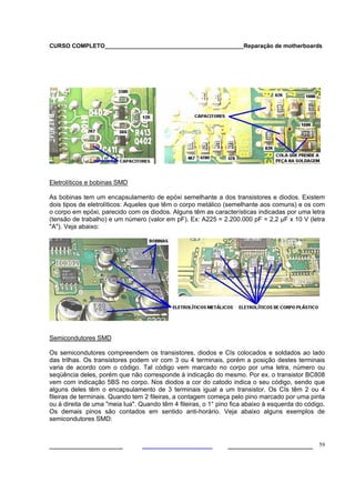 CURSO COMPLETO___________________________________________Reparação de motherboards
___________________ ______________________ 59
Eletrolíticos e bobinas SMD
As bobinas tem um encapsulamento de epóxi semelhante a dos transistores e diodos. Existem
dois tipos de eletrolíticos: Aqueles que têm o corpo metálico (semelhante aos comuns) e os com
o corpo em epóxi, parecido com os diodos. Alguns têm as características indicadas por uma letra
(tensão de trabalho) e um número (valor em pF). Ex: A225 = 2.200.000 pF = 2,2 µF x 10 V (letra
"A"). Veja abaixo:
Semicondutores SMD
Os semicondutores compreendem os transistores, diodos e CIs colocados e soldados ao lado
das trilhas. Os transistores podem vir com 3 ou 4 terminais, porém a posição destes terminais
varia de acordo com o código. Tal código vem marcado no corpo por uma letra, número ou
seqüência deles, porém que não corresponde à indicação do mesmo. Por ex. o transistor BC808
vem com indicação 5BS no corpo. Nos diodos a cor do catodo indica o seu código, sendo que
alguns deles têm o encapsulamento de 3 terminais igual a um transistor. Os CIs têm 2 ou 4
fileiras de terminais. Quando tem 2 fileiras, a contagem começa pelo pino marcado por uma pinta
ou à direita de uma "meia lua". Quando têm 4 fileiras, o 1° pino fica abaixo à esquerda do código.
Os demais pinos são contados em sentido anti-horário. Veja abaixo alguns exemplos de
semicondutores SMD:
 