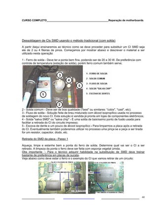 CURSO COMPLETO___________________________________________Reparação de motherboards
___________________ ______________________ 60
Dessoldagem de CIs SMD usando o método tradicional (com solda)
A partir daqui ensinaremos ao técnico como se deve proceder para substituir um CI SMD seja
ele de 2 ou 4 fileiras de pinos. Começamos por mostrar abaixo e descrever o material a ser
utilizado nesta operação
1 - Ferro de solda - Deve ter a ponta bem fina, podendo ser de 20 a 30 W. De preferência com
controle de temperatura (estação de solda), porém ferro comum também serve;
2 - Solda comum - Deve ser de boa qualidade ("best" ou similares: "cobix", "cast", etc);
3 - Fluxo de solda - Solução feita de breu misturado com álcool isopropílico usada no processo
de soldagem do novo CI. Esta solução é vendida já pronta em lojas de componentes eletrônicos;
4 - Solda "salva SMD" ou "salva chip" - É uma solda de baixíssimo ponto de fusão usada para
facilitar a retirada do CI do circuito impresso;
5 - Escova de dente e um pouco de álcool isopropílico - Para limparmos a placa após a retirada
do CI. Eventualmente também poderemos utilizar no processo uma pinça se a peça a ser tirada
for um resistor, capacitor, diodo, etc.
Retirada do SMD da placa - Passo 1
Aqueça, limpe e estanhe bem a ponta do ferro de solda. Determine qual vai ser o CI a ser
retirado. A limpeza da ponta o ferro deve ser feita com esponja vegetal úmida.
Obs importante ´- Para o técnico adquirir habilidade na substituição de SMD deve treinar
bastante de preferência em placas de sucata.
Veja abaixo como deve estar o ferro e o exemplo do CI que vamos retirar de um circuito:
 