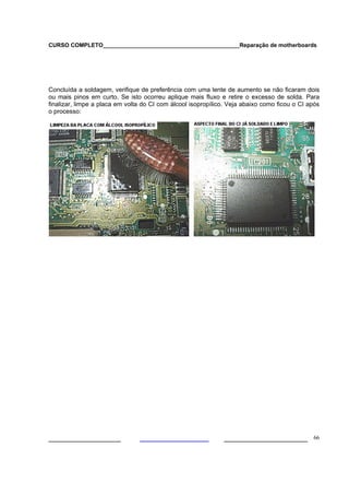 CURSO COMPLETO___________________________________________Reparação de motherboards
___________________ ______________________ 66
Concluída a soldagem, verifique de preferência com uma lente de aumento se não ficaram dois
ou mais pinos em curto. Se isto ocorreu aplique mais fluxo e retire o excesso de solda. Para
finalizar, limpe a placa em volta do CI com álcool isopropílico. Veja abaixo como ficou o CI após
o processo:
 