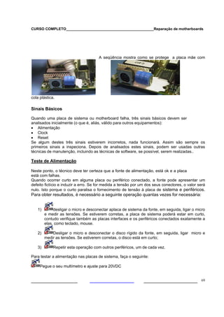 CURSO COMPLETO___________________________________________Reparação de motherboards
___________________ ______________________ 69
A seqüência mostra como se protege a placa mãe com
cola plástica.
Sinais Básicos
Quando uma placa de sistema ou motherboard falha, três sinais básicos devem ser
analisados inicialmente (o que é, aliás, válido para outros equipamentos):
• Alimentação
• Clock
• Reset
Se algum destes três sinais estiverem incorretos, nada funcionará. Assim são sempre os
primeiros sinais a inspeciona. Depois de analisados estes sinais, podem ser usadas outras
técnicas de manutenção, incluindo as técnicas de software, se possível, serem realizadas..
Teste de Alimentação
Neste ponto, o técnico deve ter certeza que a fonte de alimentação, está ok e a placa
está com falhas.
Quando ocorrer curto em alguma placa ou periférico conectado, a fonte pode apresentar um
defeito fictício e induzir a erro. Se for medida a tensão por um dos seus conectores, o valor será
nulo. Isto porque o curto paralisa o fornecimento de tensão à placa de sistema e periféricos.
Para obter resultados, é necessário a seguinte operação quantas vezes for necessária:
1) desligar o micro e desconectar aplaca de sistema da fonte, em seguida, ligar o micro
e medir as tensões. Se estiverem corretas, a placa de sistema poderá estar em curto,
contudo verifique também as placas interfaces e os periféricos conectados exatamente a
elas, como teclado, mouse.
2) Desligar o micro e desconectar o disco rígido da fonte, em seguida, ligar micro e
medir as tensões. Se estiverem corretas, o disco está em curto;
3) Repetir esta operação com outros periféricos, um de cada vez.
Para testar a alimentação nas placas de sistema, faça o seguinte:
Pegue o seu multímetro e ajuste para 20VDC
 