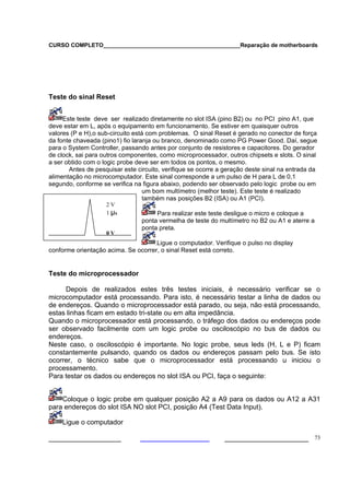 CURSO COMPLETO___________________________________________Reparação de motherboards
___________________ ______________________ 73
2 V
1 µs
0 V
Teste do sinal Reset
Este teste deve ser realizado diretamente no slot ISA (pino B2) ou no PCI pino A1, que
deve estar em L, após o equipamento em funcionamento. Se estiver em quaisquer outros
valores (P e H),o sub-circuito está com problemas. O sinal Reset é gerado no conector de força
da fonte chaveada (pino1) fio laranja ou branco, denominado como PG Power Good. Daí, segue
para o System Controller, passando antes por conjunto de resistores e capacitores. Do gerador
de clock, sai para outros componentes, como microprocessador, outros chipsets e slots. O sinal
a ser obtido com o logic probe deve ser em todos os pontos, o mesmo.
Antes de pesquisar este circuito, verifique se ocorre a geração deste sinal na entrada da
alimentação no microcomputador. Este sinal corresponde a um pulso de H para L de 0,1
segundo, conforme se verifica na figura abaixo, podendo ser observado pelo logic probe ou em
um bom multímetro (melhor teste). Este teste é realizado
também nas posições B2 (ISA) ou A1 (PCI).
Para realizar este teste desligue o micro e coloque a
ponta vermelha de teste do multímetro no B2 ou A1 e aterre a
ponta preta.
.Ligue o computador. Verifique o pulso no display
conforme orientação acima. Se ocorrer, o sinal Reset está correto.
Teste do microprocessador
Depois de realizados estes três testes iniciais, é necessário verificar se o
microcomputador está processando. Para isto, é necessário testar a linha de dados ou
de endereços. Quando o microprocessador está parado, ou seja, não está processando,
estas linhas ficam em estado tri-state ou em alta impedância.
Quando o microprocessador está processando, o tráfego dos dados ou endereços pode
ser observado facilmente com um logic probe ou osciloscópio no bus de dados ou
endereços.
Neste caso, o osciloscópio é importante. No logic probe, seus leds (H, L e P) ficam
constantemente pulsando, quando os dados ou endereços passam pelo bus. Se isto
ocorrer, o técnico sabe que o microprocessador está processando u iniciou o
processamento.
Para testar os dados ou endereços no slot ISA ou PCI, faça o seguinte:
Coloque o logic probe em qualquer posição A2 a A9 para os dados ou A12 a A31
para endereços do slot ISA NO slot PCI, posição A4 (Test Data Input).
Ligue o computador
 