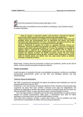 CURSO COMPLETO___________________________________________Reparação de motherboards
___________________ ______________________ 76
O sinal deve apresentar diversos pulsos após ligar o micro:
Se não pulsar, há problemas no bus de dados ou endereços, caso contrário vá para
os testes avançados.
Nesta etapa, o técnico deve ter encontrado o módulo com problemas, porém se isto não foi
obtido, vá para os testes avançados da placa de sistema.
Testes avançados
A partir de agora, é necessário formular uma estratégia de pesquisa, conforme os resultados
apresentados anteriormente, porém se não tiver uma estratégia definida, use esta
esquematização.
Teste por placas de diagnósticos
Até 1990, os serviços de manutenção em placas de sistemas eram realizados por meio de
pesquisa eletrônica à base de 100%.
Atualmente, o uso dos serviços de pesquisa eletrônica foram reduzidos intensivamente pelo
surgimento da placa Post Card, também conhecida como placa de diagnóstico. Os
softwares de diagnósticos também são usados, embora no presente teste não funcionam por
falta de aplicação. Prática, ou seja, são úteis quando o microcomputador funciona.
Para usar este produto, é necessário que os três sinais apresentados no capítulo anterior
estejam em perfeito funcionamento. Além disso, o processador deve estar em plena
operação e os primeiros 64 kb. da memória RAM estarem corretos.
Caso estes itens estiverem corretos, a placa deve indicar o tipo do problema que está
ocorrendo sem necessidade de realizar nenhuma pesquisa eletrônica.
Antes de concluir, é necessário explicar como funciona o mercado de chipsets,
uma vez que é difícil consertar uma placa, quando estes estão defeituosos.
Todas as placas de sistemas são vendidas com os chipsets inclusos. Estes chips são
vendidos quase que exclusivamente para os fabricantes das placas, não sendo
fornecidos para lojas comerciais. Por isso, a manutenção por parte de terceiros, que
não seja o próprio fabricante ou o seu preposto torna-se muito difícil.
Assim, o importante ao comprar um a placa é a garantia oferecida. Procure um
fornecedor que possa detalhar essa garantia, não inferior a 3 anos para os chipsets,
embora a placa tenha uma garantia inferior (1 a 2 anos). Na realidade, no mercado de
chipsets vigora a seguinte lei; comprovado que o problema está no chipset, o
fabricante não conserta sua placa, simplesmente a troca. Por sua vez, desconta do
produtor dos chipsets, as peças com defeito na próxima compra. Por isso, muitas
empresas que representam marcas de grife no Brasil, estão “exportando” para suas
sedes no exterior placas com defeito. Com isto, pode avaliar melhor os defeitos
ocorridos e corrigi-los no futuro.
 