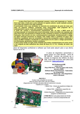 CURSO COMPLETO___________________________________________Reparação de motherboards
___________________ ______________________ 77
A seguir farei a descrição de um kit de diagnóstico da ultra-x que contém uma
placa de diagnostico profissional e software que você pode adquirir para a sua oficina.
Apesar de ter um
A placa de diagnóstico apresentada a
seguir possui um custo elevado, cerca de
R$ 3600,00 contudo, ela promete ser a
solução na diagnose dos defeitos de placa
mãe. Você pode encontrar esta placa para
compra em www.uxd.com.br
Kit Profissional BR
Inclui no Kit:
Placa PHD PCI 2 – Boot em placa mãe morta,
até sem a BIOS
Software Quick Tech Personal – Testa todos
os componentes
Software Win Stress CD – Para diagnóstico
sobre o Windows
PHD PCI 2
A placa mais completa do mercado
Boot em placa mãe morta, até sem a BIOS.
Diagnóstico em 103 itens da placa mãe em menos de 2 minutos
Trabalha em 3 modos:
1.Modo Post – Exame da seqüência códigos da
BIOS
2.Modo PHD – Diagnóstico específico de
Motherboard
3.Modo Estendido – Diagnóstico de componentes
plugados na Motherboard
A PHD PCI 2 é uma placa teste de 32 bits
para verificar o nível de componentes de
A placa Post Card é útil e fundamental, quando o micro está inoperante ou “morto”.
Este teste reduz o teste pino a pino indicado no capítulo anterior, sendo realizado somente
com a placa de sistema e de vídeo instaladas.
O processador inicia suas atividades no momento do recebimento do pulso do reset, que
ativa um pequeno software, conhecido como micro-código. Este programa faz o
endereçamento a eprom, onde está instalado o software BIOS.
A partir daí, começa o processamento propriamente dito, ou seja, a BIOS envia ao
microprocessador as instruções para serem executadas. Estas instruções são captadas pela
placa Post Card, que apresenta no display de leds, existente na mesma, os endereços destas
instruções. Caso ocorrer um erro, o processamento é paralisado, simultaneamente o código
da última instrução permanece no display. Este código indica o problema da placa. Para
identificar o problema, deve ser consultado o manual que acompanha a placa, verificando a
marca da BIOS instalada e localizando as informações de erro sobre o código apresentado.
As informações, geralmente, revelam o problema.
A placa possui ainda um logic probe instalado para testes complementares de outros sinais
e um conjunto de leds indicativos dos sinais de força (+5, -5, +12, -12volts), de clock e de
reset.
 