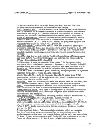 CURSO COMPLETO___________________________________________Reparação de motherboards
___________________ ______________________ 79
looping para cada função da placa mãe. A configuração do teste está disponível
utilizando-se chaves para perfeito e completo Burn-In do sistema.
Flash / Tecnologia ASIC... Utiliza-se o mais moderno flash EPROM e chip de tecnologia
ASIC. A placa pode ser atualizada via software. A atualização completa leva menos de
dois minutos. A tecnologia ASIC permite o que há de mais moderno em desenho de
hardware para auxílio dos sistemas mais utilizados com alta precisão e segurança.
Bus / CPU Benchmarking... Medições precisas (resultados demonstrados no monitor)
velocidade de sinais de Bus para atuação e compatibilidade. Precisão de sinais de
medidas tais como: CLK, OSC, BALE e RAM. Trabalha em qualquer PC equipado com
processador Intel de 286 até Pentium IV, AMD e CYRIX.
Teste crítico de RAM... O teste crítico de RAM é feito sem a instalação de qualquer
memória na placa mãe. Testes reais de baixa memória a partir de endereço 0 até 1.024
K. Também testa porta A-20, endereço de memória / linhas de dados e circuito volátil.
(resultados de testes completos podem ser mostrados mesmo sem nenhuma memória
instalada).
Base RAM... Faz diversos testes padrão. Também oferece display gráfico para apontar
local exato da falha. Recentemente atualizado para teste nos mais modernos EDO /
SDRAM / SIMMs/ DIMMs / DDR e RAMBUS.
RAM Estendida... É capaz de testar até 2 Gigabytes de RAM. Os usuários podem
selecionar o início e o final exatos do endereço, desprezando a configuração do CMOS.
Vinte padrões de algoritmos e mapa gráfico identifica a falha exata do módulo ou chip.
Ram Cache... Teste real de Cache RAM pela determinação da existência do
Cache RAM e seu número exato (até 2 Megabyte). Múltiplos padrões de algoritmo
trabalham para obter-se testes precisos e seguros.
Monitor da porta I/O... Todos os monitores da porta I/O, desde 0 até 3FFH,
informam aos usuários quais locações estão disponíveis ou podem ser usadas.
Perfeito para solucionar conflitos de I/O.
Hard Drive... Testes não destrutivos para Hard Drive. Permite testar até sete drives, bem
como, seus controladores. Teste completo de Floppy Drive e função de limpeza.
Vídeo... Teste completo para placa de vídeo. Testa automaticamente todos os tipos de
vídeo, para conflitos de driver. Fornece teste completo da RAM de vídeo.
Portas paralelas e seriais... Testa todas as portas paralelas e seriais, fornece resultados
com nível de indicação das falhas, bem como, seleção de testes internos ou externos.
Inclui loopbacks para cada porta.
Teste da placa mãe... Teste contínuo em looping, verifica a operação de canais de CPU,
FPU, DMA, interrupções, timer, BIOS, teclado e outras funções de I/O.
RTC CMOS RAM... Testa sete funções críticas do chip RCC, inclusive a precisão do
Clock. Alimentação... Detecta problemas de alimentação e oscilação com +/- 5%. Criado
especialmente para os mais novos sistemas sensíveis à alimentação ou ilação.
Falhas de CPU... Mostra automaticamente falha da alimentação devido aos resset ou
falha de linha CLK.
Armazenamento de dados... Todos os resultados dos testes podem ser impressos.
Burn-In... Permite testar componentes específicos por um período de tempo. Os
resultados podem ser impressos ou o relatório do teste pode ser salvo para uso posterior.
CD ROM... Fornece teste completo para IDE E CD ROMs sem a necessidade de drivers.
Testes são efetuados usando técnicas de interrogatório direto ao hardware.
 