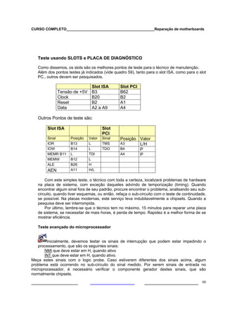 CURSO COMPLETO___________________________________________Reparação de motherboards
___________________ ______________________ 80
Teste usando SLOTS e PLACA DE DIAGNÓSTICO
Como dissemos, os slots são os melhores pontos de teste para o técnico de manutenção.
Além dos pontos testes já indicados (vide quadro 59), tanto para o slot ISA, como para o slot
PC., outros devem ser pesquisados.
Slot ISA Slot PCI
Tensão de +5V B3 B62
Clock B20 B2
Reset B2 A1
Data A2 a A9 A4
Outros Pontos de teste são:
Slot ISA Slot
PCI
Sinal Posição Valor Sinal Posição Valor
IOR B13 L TMS A3 L/H
IOW B14 L TDO B4 P
MEMR B11 L TDI A4 P
MEMW B12 L
ALE B28 H
AEN A11 H/L
Com este simples teste, o técnico com toda a certeza, localizará problemas de hardware
na placa de sistema, com exceção daqueles advindo de temporização (timing). Quando
encontrar algum sinal fora de seu padrão, procure encontrar o problema, analisando seu sub-
circuito, quando tiver esquemas, ou então, refaça o sub-circuito com o teste de continuidade,
se possível. Na placas modernas, este serviço leva indubitavelmente a chipsets. Quando a
pesquisa deve ser interrompida.
Por último, lembre-se que o técnico tem no máximo, 15 minutos para reparar uma placa
de sistema, se necessitar de mais horas, é perda de tempo. Rapidez é a melhor forma de se
mostrar eficiência.
Teste avançado do microprocessador
Inicialmente, devemos testar os sinais de interrupção que podem estar impedindo o
processamento, que são os seguintes sinais:
NMI que deve estar em H, quando ativo
INT que deve estar em H, quando ativo.
Meça estes sinais com o logic probe. Caso estiverem diferentes dos sinais acima, algum
problema está ocorrendo no sub-circuito do sinal medido. Por serem sinais de entrada no
microprocessador, é necessário verificar o componente gerador destes sinais, que são
normalmente chipsets.
 