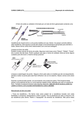 CURSO COMPLETO___________________________________________Reparação de motherboards
___________________ ______________________ 9
O ferro de solda ou soldador é formado por um tubo de ferro galvanizado contendo uma
resistência de níquel-cromo e uma ponta metálica em seu interior. Ao passar corrente elétrica
pela resistência, esta aquece a ponta até chegar numa temperatura apropriada para derreter a
solda. Abaixo temos vários itens relacionados com uma boa soldagem.
Limpeza do ferro de solda
Existem muitas marcas de ferros de solda. Algumas muito boas como "Hikary", "Weller", "Fame",
etc e outras não tão boas. Porém qualquer que seja a marca do soldador deve-se tomar alguns
cuidados para ele durar o máximo tempo possível:
Limpeza e estanhagem da ponta - Segure o ferro pelo cabo e à medida que ele vai esquentando,
derreta a solda na ponta para esta ficar brilhante e da cor do estanho. Abaixo vemos como deve
ficar:
Quando a ponta já está quente, vai acumulando uma crosta de sujeira. Para limpá-la basta
passar numa esponja de aço ou numa esponja vegetal úmida, daquelas que vêm no suporte do
ferro. Também é possível comprar esta esponja separada. NÃO SE DEVE NUNCA LIXAR OU
LIMAR A PONTA. ISTO ACABA RAPIDAMENTE COM A MESMA.
Manutenção do ferro de solda
- Troca da resistência - Os ferros mais caros podem ter a resistência trocada com certa
facilidade e compensa. Desparafuse e retire a ponta. Tire os parafusos do cabo e empurre o fio
da resistência para dentro. Retire o "espaguete" da emenda da resistência. Não perca estes
 