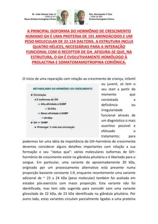 A PRINCIPAL ISOFORMA DO HORMÔNIO DE CRESCIMENTO
HUMANO GH É UMA PROTEÍNA DE 191 AMINOÁCIDOS E UM
PESO MOLECULAR DE 22.124 DALTONS. A ESTRUTURA INCLUI
QUATRO HÉLICES, NECESSÁRIAS PARA A INTERAÇÃO
FUNCIONAL COM O RECEPTOR DE GH. AFIGURA-SE QUE, NA
ESTRUTURA, O GH É EVOLUTIVAMENTE HOMÓLOGO À
PROLACTINA E SOMATOMAMOTROPINA CORIÔNICA.
O início de uma reparação com relação ao crescimento de criança, infantil
ou juvenil, só tem o
seu start a partir do
momento que
constatada a
deficiência ou
irregularidade
funcional através de
um diagnóstico o mais
assertivo possível e
efetuado o
tratamento; para
podermos ter uma idéia da importância do GH–hormônio de crescimento
devemos considerar alguns detalhes importantes com relação a sua
formação e seu “status quo”: vários moleculares isoformas de GH–
hormônio de crescimento existe na glândula pituitária e é libertado para o
sangue. Em particular, uma variante de aproximadamente 20 kDa,
originado por um processamento alternativo está presente numa
proporção bastante constante 1:9, enquanto recentemente uma variante
adicional de ~ 23 a 24 kDa (peso molecular) também foi avaliada em
estados pós-exercício com maior proporção. Esta variante não foi
identificada, mas tem sido sugerida para coincidir com uma variante
glicosilada de 22 kDa, de 23 kDa identificada na glândula pituitária. Por
outro lado, estas variantes circulam parcialmente ligadas a uma proteína
 