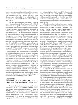 Mecanismos envolvidos na cicatrização: uma revisão 37
macrófofagos e outras células inflamatórias passam a
expressá-los entre 1e 3 dias após a lesão (Gartner et al.,
1992; Jennische et al., 1987). O IGF-I aumenta a expres-
são da cadeia pró-alfa 1 (I) e da pró-alfa 1 (III) do
procolágeno em cultura de fibroblastos da derme (Ghahary
et al., 1995).
Está bem demonstrado que a inervação é essencial
para a cicatrização de feridas (Harsum et al., 2001). O
NGF é um polipeptídeo protótipo da família das
neurotrofinas que são essenciais para o desenvolvimento
e sobrevivência dos neurônios sensorais simpáticos no
sistema nervoso central e periférico (Lewin, Mendell,
1993; Reynolds et al., 1997).Adicionalmente eles possu-
em funções importantes na iniciação e manuntenção da in-
flamação em vários órgãos, além, da sua ação sobre o
crescimento de nervos. Está sendo agora sugerido que
este fator participa também do processo de recuperação
de lesões. Esta proposição está baseada no fato de que a
remoção da glândula submandibular de camundongos re-
tarda a contração de feridas da pele (Hutson et al., 1979)
e, que, a lambida da pele aumenta esta contração. Uma
vez que o NGV é encontrado em grandes concentrações
na saliva, este efeito atribui-se a ele. Comprovou-se que
a administração de NGF acelera a cicatrização de feridas
em camundongos diabéticos (Li et al., 1980; Matsuda et
al., 1998) e a cicatrização de úlceras de pressão em huma-
nos (Bernabei et al., 1999). O efeito do NGF sobre a ci-
catrização de feridas está basedo nos experimentos de
Constantinou et al. (1994). Uma elevação na expressão
de NGF foi encontrada em miofibroblastos do tecido de
granulação de feridas de ratos (Hasan et al., 2000). Este
também estimula a proliferação e inibe a apoptose de
queratinócitos (Pincelli, 2000) e aumenta a proliferação e
a expressão de moléculas de adesão de células endoteliais
da microvasculatura (Raychaudhuri et al., 2001). É um
potente estimulador da migração de fibroblastos, aumen-
ta a expressão de α-actina e a contração do gel de
colágeno destas células (Micera et al., 2001).
ANGIOGÊNESE
Papel do MCP-1, IL-8, CTGF, CYR61, GM-CFS, FGF2,
VEGF-A, PLGF, HGF, Angiopoetinas, GRO-a e IP-10
A maioria dos mediadores envolvidos na fibroplasia
como MCP-1, IL-8, CTGF, CYR61, GM-CFS, FGFs e
NGF também possuem atividade angiogênica. O papel do
MCP-1 na angiogênese, dentre outros efeitos, foi demons-
trado em estudos com camundongos knock-out para esta
proteína por Low et al. (2001). Recentemente, foi de-
monstrado que CTGF promove, in vitro, a proliferação,
migração e sobrevivência de células endoteliais e, que in
vivo induz angiogênese (Babic et al., 1999; Hutson et al.,
1979), juntamente com a CYR61 (Babic et al., 1998). O
papel do GM-CFS sobre a migração e proliferação de
células endoteliais foi estudado por Bussolino et al. (1989)
e a demonstração de que FGF1 e FGF2 estimulam a
angiogênese em vários modelos de ensaios foi descrita por
Risau (1990).
Além das proteínas citadas acima, outros sinaliza-
dores contribuem para a formação de novos vasos. O
primeiro deles é o VEGF. Atualmente a família do VEGF
inclui o VEGF-A, VEGF-B, VEGF-C, VEGF-D, VEGF-
E e o PLGF. O VEGF-A está sendo identificado como o
principal regulador da vasculogênese e angiogênese duran-
te o desenvolvimento (Gale, Yancopoulos, 1999). Os
macrófagos e os queratinócitos da região em reparo au-
mentam de forma pronunciada a expressão gênica de
VEGF-A (Brown et al., 1992; Frank et al., 1995) e seus
receptores estão aumentados nos vasos sangüíneas do
tecido de granulação (Lauer et al., 2000; Peters et al.,
1993).Aassociação destes fatos, por si só, são indicativos
fortes de sua participação na angiogênese. Esta hipótese
foi recentemente reforçada pela demonstração de que a
sua neutralização por anticorpos reduz a angiogênese, a
formação de tecido de granulação e o acúmulo de fluidos
em regiões que sofreram lesão (Howdieshell et al., 2001).
Outro membro da família do VEGF cuja participação
na angiogênese vem assumindo importância é o PLGF.As
células endoteliais dos capilares adjacentes à ferida expres-
sam PLGF (Failla et al., 2000) e o aumento da sua expres-
são parece ter importância funcional. Em camundongos
knock-out para esta proteína, a angiogênese é defeituo-
sa (Carmeliet et al., 2000) e no mesmo estudo foi detec-
tado um sinergismo entre VEGF-A e PLGF.
A expressão do HGF e de seu receptor ocorre em
queratinócitos de lesões da epiderme, e, também, em vá-
rios outros tipos de células dos tecidos de granulação du-
rante a cicatrização em ratos (Cowin et al., 2001). A pro-
vável importância funcional do aumento de expressão de
HGF é a regulação de uma proteína denominada metalotio-
neína (zinco), cuja principal função é a proteção celular
contra o estresse oxidativo desencadeado pela presença
de metais pesados (tais como cádmio e mercúrio) e res-
ponsável pelo controle do conteúdo de zinco nos tecidos.
Camundongos transgênicos com superexpressão de HGF
apresenta aumento do tecido de granulação que é acom-
panhado de elevação do número de vasos no local de in-
cisões cirúrgicas. O aumento do número de vasos é, tam-
bém, parcialmente mediado pelo VEGF-A, uma vez que,
mais tardiamente ocorre aumento de sua expressão (Cowin
et al., 2001). Ao contrário, a reepitelização não é afetada
pelo aumento da expressão de HGF (Cowin et al., 2001).
 