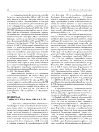 C. A. Balbino, L. M. Pereira, R. Curi38
As moléculas da família das quimiocinas com influ-
ência sobre a angiogênese são o GRO-α e o IP-10. A pri-
meira possui ação indutora e a segunda inibidora. Altas
concentrações de GRO-α são encontradas na fase inici-
al da inflamação onde além da ação quimioatraente apre-
senta ainda papel na migração de queratinócitos e na
neovascularização (Engelhardt et al., 1998). Já o IP-10/
CXCL10, é inicialmente detectado em altos níveis em
várias condições inflamatórias crônicas como a psoríase.
Os membros desta família atuam primariamente no recru-
tamento de linfócitos via receptor CXCR3. Está demons-
trado que o aumento da sua expressão ocorre juntamente
com o da monocina induzida pelo IFN-gama (CXCL9) no
ferimento (Engelhardt et al., 1998). Para determinar o
efeito da IP-10/CXCL10 na resposta inflamatória in vivo,
Luster et al. (1988) projetaram um camundongo que
constitutivamente a expressava em queratinócitos. Após
lesão, estes camundongos apresentaram uma fase infla-
matória mais intensa que o controle, retardamento na
reepitelização e fase de granulação desorganizada fican-
do, ao final, demonstrado o seu efeito inibitório sobre a
angiogênese (Belperio et al., 2000). Assim, o IP/CXCL
possivelmente inibe o reparo de feridas pela sua interferên-
cia no desenvolvimento da granulação em tecidos normais.
Este efeito pode ser parcialmente resultante de uma ação
inibitória sobre a motilidade de fibrobalastos após ativação
por EGF (Shiraha et al., 1999).
Mais recentemente, Strieter et al. (1995) demonstra-
ram que outras quimiocinas CXC, além do GRO-α, pos-
suem papel na angiogênese. Eles observaram que as
quimiocinas que contém sítios Glu-Leu-Arg (ELR) adja-
cente ao seu primeiro aminoácido cisteína na região NH2
terminal são potentes promotores de angiogênese. As
quimiocinas que possuem o sítio ELR além do GRO-α, são
o GRO-β (CXCL2), o GRO-γ (CXCL3), CTAP-III, β-
tromboglobulina e o NAP-2 (Strieter et al. 1995; Belperio
et al., 2000).
CICATRIZAÇÃO
(Papel de IGF-1, TGF-βββββ, Ativina, CTGF, IL-6, IL-10)
A fase final da cura de uma ferida é a maturação e
remodelagem da matriz extracelular. É durante essa fase
que a cicatriz adquire sua máxima resistência tênsil. A
característica mais marcante desta fase do reparo é a
grande e acelerada deposição de colágeno na região da
ferida.Assim, os sinalizadores de importância, de alguma
forma, devem exercer influência sobre os fibroblastos ou
sobre as células produtoras de sinalizadores que influen-
ciam estas. Um desses sinalizadores é o IGF-I e seu efei-
to conhecido no aumento da expressão da cadeia pró-alfa
1 (I) e da pró-alfa 1 (III) do procolágeno em cultura de
fibroblastos da derme (Ghahary et al., 1995). Outro
indicativo importante de sua participação nesta fase do
reparo é que, em parte, as feridas de pacientes diabéticos,
tornam-se crônicas devido à sua sua ausência nos
queratinócitos e fibroblastos da camada basal da epiderme
(Blakytny et al., 2000).Além disso, tem sido atribuída à sua
superexpressão, a formação de cicatriz hipertrófica após
queimaduras (Gahary et al., 1995).
O TGF-β é outro sinalizador com participação im-
portante nessa fase. Ele é um mitógeno importante de
fibroblastos. Embora exercendo efeitos inibitórios sobre a
proliferação dos queratinócitos, é um potente estimulador
da expressão de proteínas da matriz extracelular e de
integrinas (Massagué, 1990, 1998; Roberts, Sporn, 1996).
Shah et al. (1994), em experimentos com feridas tratadas
com anticorpos neutralizantes de TGF-β1
ou combinações
de TGF-β1
e TGF-β2
, observaram que este tratamento
leva a uma redução significativa na deposição de matriz
extracelular e à subseqüente cicatrização (Shah et al.,
1994, 1995). Uma redução na cicatrização foi também
observada em feridas de camundongos tratadas
topicamente com oligonucleotídeos antisense de TGF-β1
(Choi et al., 1996). Também o uso de antagonistas sinté-
ticos de TGF-β1
reduz a cicatrização de queimaduras em
porcos e a cicatriz incisional em coelhos (Huang et al.,
2002). Estudos envolvendo a isoforma TGF-β3
apresen-
tam resultados contraditórios. Apesar de Cox (1995) ter
demonstrado aumento na deposição de nova matriz pela
aplicação de TGF-β3
exógena (Cribbs et al., 2002), Ring
et al. (2000) verificaram que a aplicação de TGF-β3
recombinante inibe a cicatrização indicando que este tipo
de TGF-β antagoniza os efeitos das outras duas isoformas
(Shah et al., 1995).
A expressão de ativina βA
e em menor concentração
da ativina βB
aumenta de forma considerável vinte e qua-
tro horas após a lesão e permanece em concentrações
elevadas até o final do processo de reparo (Hübner et al.,
1996; Wankell et al., 2001).Apesar de inibirem a prolife-
ração de queratinócitos, induzem em fibroblastos a expres-
são do EGF e com isto aumentam de forma considerável
o tecido de granulação (Seishima et al., 1999; Shimizu et
al., 1998). Enquanto os TGF-βs promovem deposição de
tecido de granulação e de matriz extracelular de forma
geral, as ativinas induzem de forma mais pronunciada a
deposição de fibronectina e tenascina-C (Roberts et al.,
1986). Em animais transgênicos para a superexpressão de
ativina βA,
a cicatrização apresenta-se com espessamento
epidermal e fibrose de derme (Munz et al., 1999). Por
outro lado, a pele de camundongos transgênicos com
superexpressão de folistatina (antagonista da ativina βA
)
 