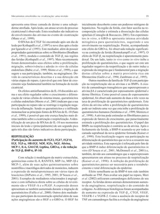 Mecanismos envolvidos na cicatrização: uma revisão 39
apresenta uma tênue camada de derme e uma subepi-
derme atrofiada.Após lesão, um atraso severo do processo
cicatricional é observado. Estes resultados são indicativos
do envolvimento das ativinas no evento de cicatrização
(Munz et al., 1999).
O RNAm do CTGF foi encontrado após um dia de
lesão por Kothapalli et al., (1997) e nove dias após a lesão
por Igarashi et al. (1993). Este mediador, além de possuir
propriedades quimiotáticas sobre os fibroblastos (Bradham
et al., 1991), modula o conteúdo de TGF-β1
nas regiões
das feridas (Kothapalli et al., 1997). Mais recentemente
foram demonstrados seus efeitos sobre a proliferação,
migração, sobrevivência e adesão in vitro de células
endoteliais (Babic et al., 1999; Shimo et al., 1999), o que
sugere a sua participação, também, na angiogênese. De-
vido às características descritas e a sua detecção em
várias etapas do reparo, é provável que este fator de cres-
cimento seja fundamental também na formação do tecido
cicatricial.
Os efeitos antiinflamatórios da IL-10 discutidos aci-
ma e seu efeito regulador sobre o crescimento e diferen-
ciação de várias células do sistema imune, queratinócitos
e células endoteliais (Moore et al., 2001) indicam que a sua
participação no reparo não se restringe à regulação nega-
tiva da inflamação. Sendo os queratinócitos e o infiltrado
mononuclear as principais fontes de RNAm de IL-10 (Sato
et al., 1999), é possível que este exerça funções mais di-
retas também sobre a cicatrização e reepitelização.Aiden-
tificação de um pico de RNAm de IL-10 nos momentos
iniciais da lesão e (principalmente) de um segundo pico
após três dias são fortes indicativos desta participação.
REEPITELIZAÇÃO
(Participação do aumento de FGF2, FGF7, FGF10,
EGF, TGF-ααααα, HB-EGF, NDF, IGFs, NGF, Ativina,
MCP-1, IL-6, GM-CSF, Leptina, GRO-ααααα, e da redução
de TGF-βββββ, BMP-6, IP-10)
Com relação à modelagem da matriz extracelular,
quimiocinas como IL-8, RANTES, MIP-1α, MIP-1β e
MCP-1, além de suas ações quimioatraentes sobre
neutrófilos e macrófagos derivados de monócitos, induzem
a expressão de metaloproteinases em vários tipos de
leucócitos (DiPietro et al., 1995, 2001; D’Souza et al.,
2001). Exemplos de mediadores relacionados à angiogê-
nese e com influência direta sobre as células de revesti-
mento são o VEGF-A e o PLGF. A expressão desses
apresentam-se também aumentada durante a migração de
queratinócitos (Failla et al., 2000). Outros dois mediado-
res que participam da reconstrução epitelial além de suas
ações angiogênicas são o HGF e o GRO-α. O HGF foi
inicialmente descoberto como um poderoso mitógeno de
hepatócitos. Na região da ferida, este fator auxilia na re-
composição celular e estimula a dissociação das células
epiteliais (Comoglio & Boccaccio, 2001). Em experimen-
tos in vitro, o GRO-α apresenta intensa atividade
mitogênica para queratinócitos, sugerindo o seu
envolvimento na reepitelização. Porém, acompanhando
este efeito do GRO-α, foi observada redução significati-
va na contração da ferida (Rennekampff et al., 1997). O
efeito do TGF-β1
na reepitelização é aparentemente para-
doxal. De um lado, tanto in vivo como in vitro inibe a
proliferação de queratinócitos, o que sugere ser este um
regulador negativo da reepetilização e de outro induz a
expressão da integrina que é fundamental para a migração
destas células sobre a matriz provisória rica em
fibronectina (Gailit et al., 1994; Zambruno et al., 1995).
Outros membros da família do TGF-β com participa-
ção na reepitelização são as ativinas e as BMPs. A cica-
triz de camundongos transgênicos que superexpressam a
ativina βA é caracterizada por espessamento epidermal e
derme fibrótica. Como possível causa do espessamento
epidermal, foi observado aumento de duas a três vezes na
taxa de proliferação de queratinócitos epidermais. Este
efeito da ativina sobre a proliferação de queratinócitos
pode ser indireto uma vez que esta inibe a proliferação de
queratinócitos humanos (Seishima et al., 1999; Shimizu et
al., 1998). A ativina pode estimular os fibroblastos para a
expressão de fatores de crescimento, que paracrinamente
estimula a proliferação dos queratinócitos. O papel das
BMPs na reepitelização é contrário ao da ativina. Após o
fechamento da ferida, a BMP-6 acumula-se por toda a
camada suprabasal da nova epiderme formada (Kaiser et
al., 1998). Esta localização sugere sua participação na
diferenciação de queratinócitos que os leva a cessarem sua
atividade mitótica. Esta suposição é reforçada pelo fato de
que a BMP-6 induz diferenciação de queratinócitos in
vitro (D’Souza et al., 2001; McDonnell et al., 2001) e,
também, devido aos camundongos que a superexpressam
apresentarem um atraso no processo de reepitelização
(Kaiser et al., 1998). A inibição da proliferação de
queratinócitos parece ser necessária para o restabele-
cimento e total diferenciação da epiderme.
Efeito semelhante ao da BMP-6 tem sido também
atribuído ao TNF. Para avaliar seu papel no reparo, Mori
et al. (2002) utilizaram camundongos deficientes de seu
receptor.As feridas destes animais demonstraram aumen-
to da angiogênese, reepitelização e do conteúdo de
colágeno.As diferenças histológicas foram acompanhadas
de aumento na expressão de TGF-β1
, CTGF, VEGF,
VEGFR-1 e VGFR-2. Como a ausência do receptor de
TNF em camundongos facilita a evolução da angiogênese
 