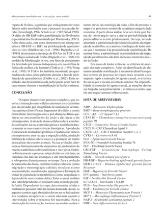 Mecanismos envolvidos na cicatrização: uma revisão 41
reparo de feridas, sugerindo que endogenamente estes
fatores estão envolvidos com o processo de cura das fe-
ridas (Greenhalgh, 1996; Schultz et al., 1987; Steed, 1998).
O efeito do HB-EGF sobre a proliferação de fibroblastos
e queratinócitos foi demonstrado por Marikovsky (1993).
Além desta ação, este autor demonstrou um sinergismo
entre o HB-EGF e o IGF I na proliferação de queratinó-
citos in vitro (Marikovsky et al., 1996). Rappolee et al.
(1988) detectaram a presença de RNAm do TGF-a em
macrófagos isolados de feridas (Rappolle et al., 1988). Em
modelo de hibridização in situ, este fator de crescimento
foi detectado por imuno-histoquímica em eosinófilos de
feridas de coelhos e de hamsters (Todd et al., 1991; Wong
et al., 1993). O TGF-α foi também encontrado em quei-
maduras de ratos, principalmente durante a fase de proli-
feração de queratinócitos (Cribbs et al., 2002). Estes re-
sultados são demonstrativos da participação deste fator de
crescimento durante a reepitelização de lesões cutâneas.
CONCLUSÃO
O reparo tissular é um processo complexo, que en-
volve a interação entre células estromais e circulatórias
que são ativadas por uma plêiade de mediadores de natu-
reza química diversificada, fragmentos de células e matriz
extracelular, microorganismos e por alterações físico-quí-
micas no microambiente da lesão e das áreas a ela
circunjacentes.Aativação dessas células as leva a profun-
das alterações na sua expressão gênica e modificam dras-
ticamente as suas características fenotípicas. A produção
e presença de mediadores protéicos e lipídicos são críticos
para o processo, uma vez que a migração celular, a indução
mitótica de células lábeis locais e a produção de matriz
extracelular são eventos centrais. Na sua evolução, alter-
nam-se harmoniosamente momentos de predomínio de
reações catabólicas sobre anabólicas e vice-versa. Embo-
ra didaticamente o processo esteja divido em três fases, na
realidade elas não são estanques e sim interdependentes
e sobrepostas dinamicamente no tempo. Para a evolução
de cada uma das fases, ocorrem eventos celulares (como
migração e transmigração celular), tissulares (como
vasoconstrição, vasodilatação, angiogênese e formação de
tecido de granulação) e metabólicos (como coagulação e
deposição de matriz extracelular). Estes eventos também
são interdependentes e possuem uma cronologia pré-
definida. Dependendo da etapa, determinadas células e
mediadores possuem relevância mais destacada.Assim, os
aspectos centrais aqui abordados devem ser os balizadores
das condutas terapêuticas a serem adotadas quando a
intervenção sobre o processo for necessária. Para a
otimização da intervenção, torna-se necessário conheci-
mento prévio da cronologia da lesão, a fim de presumir a
etapa e os prováveis eventos de ocorrência naquele dado
momento. A partir dessa análise deve ser eleita qual for-
ma de intervenção teria a maior probabilidade de
potencializar o evento predominante. Ou seja, de nada
adiantaria a administração de potencializadores da migra-
ção de neutrófilos, se a análise cronológica da lesão indi-
car que o momento é de predomínio da reepitelização. Da
mesma forma, a administração de estimuladores da migra-
ção de queratinócitos não teria efeito nos momentos inici-
ais da lesão.
Nos casos de lesões crônicas, os critérios de avali-
ação são mais complexos. Além da identificação do ele-
mento causal da cronificação, é necessário identificar qual
dos eventos do processo de reparo mais ressente o seu
impacto. Após a remoção do agente causal, os critérios
devem seguir a mesma orientação anterior. Na impossibi-
lidade de remoção do agente causal, as atenções devem
ser dirigidas para potencializar o evento (ou eventos) que
ele está negativamente influenciando.
LISTA DE ABREVIATURAS
ADP – Adenosine Diphosphate
BMP – Bone morphogenetic proteins
CCL 1,4,5 – CC ligand 1,4,5
CTAP III – Chemokine-connective tissue-activating
peptide III
CTGF – Connective Tissue Growth Factor
CXCL 9 – CXC Chemokine ligand 9
CXCR 1,2,3 – CXC Chemokine receptor 1, 2, 3
CYR61 – Cysteine-rich 61
EGF – Epidermal Growth Factor
ENA-78 – Neutophil-Activating Peptide 78
FGF – Fibroblast Growth Factor
GM-CSF – Granulocyte Macrophage Colony
Stimulating Factor
GROa – Growth-related oncogene a
HB-EGF – Heparin-binding epidermal growth factor
HER (ErbB) – Human Epidermal growth factor
Receptor
HGF – Hepatocyte Growth Factor
IFN-gamma – Interferon-gama
IGF – Insulin-like Growth Factor
IL-1,6,8,10 – Interleukin 1,6,8,10
IP10 – Interferon-inducible protein 10
KGF – Keratinocyte Growth Factor
MCP 1 – Monocyte Chemoattractant Protein 1
MIP 2 – Macrophage Inflammatory Protein 2
NAP 2– Neutrophil-activating peptide 2
NDF – Neu differentiation factors
 