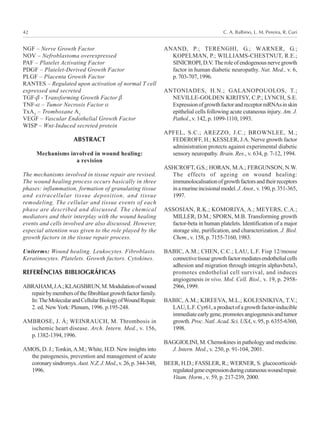 C. A. Balbino, L. M. Pereira, R. Curi42
NGF – Nerve Growth Factor
NOV – Nefroblastoma overexpressed
PAF – Platelet Activating Factor
PDGF – Platelet-Derived Growth Factor
PLGF – Placenta Growth Factor
RANTES – Regulated upon activation of normal T cell
expressed and secreted
TGF-β - Transforming Growth Factor β
TNF-α – Tumor Necrosis Factor α
TxA2
– Tromboxane A2
VEGF – Vascular Endothelial Growth Factor
WISP – Wnt-Induced secreted protein
ABSTRACT
Mechanisms involved in wound healing:
a revision
The mechanisms involved in tissue repair are revised.
The wound healing process occurs basically in three
phases: inflammation, formation of granulating tissue
and extracellular tissue deposition, and tissue
remodeling. The cellular and tissue events of each
phase are described and discussed. The chemical
mediators and their interplay with the wound healing
events and cells involved are also discussed. However,
especial attention was given to the role played by the
growth factors in the tissue repair process.
Uniterms: Wound healing. Leukocytes. Fibroblasts.
Keratinocytes. Platelets. Growth factors. Cytokines.
REFERÊNCIAS BIBLIOGRÁFICAS
ABRAHAM,J.A.;KLAGSBRUN,M.Modulationofwound
repairbymembersofthefibroblastgrowthfactorfamily.
In:TheMolecularandCellularBiologyofWoundRepair.
2. ed. New York: Plenum, 1996. p.195-248.
AMBROSE, J. Á; WEINRAUCH, M. Thrombosis in
ischemic heart disease. Arch. Intern. Med., v. 156,
p.1382-1394,1996.
AMOS, D. J.; Tonkin,A.M.; White, H.D. New insights into
the patogenesis, prevention and management of acute
coronarysindromys.Aust.N.Z.J.Med.,v.26,p.344-348,
1996.
ANAND, P.; TERENGHI, G.; WARNER, G.;
KOPELMAN, P.; WILLIAMS-CHESTNUT, R.E.;
SINICROPI,D.V. Theroleofendogenousnervegrowth
factor in human diabetic neuropathy. Nat. Med., v. 6,
p.703-707,1996.
ANTONIADES, H.N.; GALANOPOUOLOS, T.;
NEVILLE-GOLDEN KIRITSY, C.P.; LYNCH, S.E.
ExpressionofgrowthfactorandreceptormRNAsinskin
epithelial cells following acute cutaneous injury. Am. J.
Pathol., v. 142, p. 1099-1110, 1993.
APFEL, S.C.; AREZZO, J.C.; BROWNLEE, M.;
FEDEROFF, H.; KESSLER, J.A. Nerve growth factor
administration protects against experimental diabetic
sensory neuropathy. Brain. Res., v. 634, p. 7-12, 1994.
ASHCROFT, G.S.; HORAN, M.A.; FERGUNSON, N.W.
The effects of ageing on wound healing:
immunolocalisationofgrowthfactorsandtheirreceptors
inamurineincisionalmodel.J.Anot.,v.190,p.351-365,
1997.
ASSOSIAN, R.K.; KOMORIYA, A.; MEYERS, C.A.;
MILLER, D.M.; SPORN, M.B. Transforming growth
factor-beta in human platelets. Identification of a major
storage site, purification, and characterization. J. Biol.
Chem., v. 158, p. 7155-7160, 1983.
BABIC, A.M.; CHEN, C.C.; LAU, L.F. Fisp 12/mouse
connectivetissuegrowthfactormediatesendothelialcells
adhesion and migration through integrin alphavbeta3,
promotes endothelial cell survival, and induces
angiogenesis in vivo. Mol. Cell. Biol., v. 19, p. 2958-
2966,1999.
BABIC, A.M.; KIREEVA, M.L.; KOLESNIKIVA, T.V.;
LAU,L.F.Cyr61,aproductofagrowthfactor-inducible
immediateearlygene,promotesangiogenesisandtumor
growth. Proc. Natl.Acad. Sci. USA, v. 95, p. 6355-6360,
1998.
BAGGIOLINI, M. Chemokines in pathology and medicine.
J. Intern. Med., v. 250, p. 91-104, 2001.
BEER, H.D.; FASSLER, R.; WERNER, S. glucocorticoid-
regulatedgeneexpressionduringcutaneouswoundrepair.
Vitam. Horm., v. 59, p. 217-239, 2000.
 