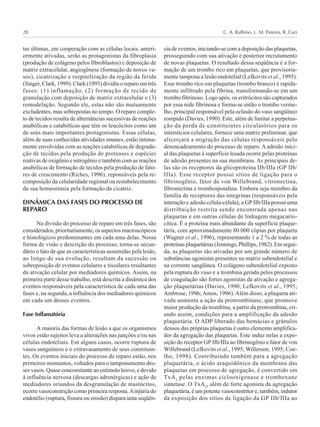 C. A. Balbino, L. M. Pereira, R. Curi28
tas últimas, em cooperação com as células locais, anteri-
ormente ativadas, serão as protagonistas da fibroplasia
(produção de colágeno pelos fibroblastos) e deposição de
matriz extracelular, angiogênese (formação de novos va-
sos), cicatrização e reepitelização da região da ferida
(Singer, Clark, 1999). Clark (1993) dividiu o reparo em três
fases: (1) inflamação, (2) formação de tecido de
granulação com deposição de matriz extracelular e (3)
remodelação. Segundo ele, estas não são mutuamente
excludentes, mas sobrepostas no tempo. O reparo comple-
to de tecidos resulta de alternâncias sucessivas de reações
anabólicas e catabólicas que têm os leucócitos como um
de seus mais importantes protagonistas. Essas células,
além de suas conhecidas atividades imunes, estão intima-
mente envolvidas com as reações catabólicas de degrada-
ção de tecidos pela produção de proteases e espécies
reativas de oxigênio e nitrogênio e também com as reações
anabólicas de formação de tecidos pela produção de fato-
res de crescimento (Riches, 1996), reponsáveis pela re-
composição da celularidade regional ou restabelecimento
da sua homeostasia pela formação da cicatriz.
DINÂMICA DAS FASES DO PROCESSO DE
REPARO
Na divisão do processo de reparo em três fases, são
considerados, prioritariamente, os aspectos macroscópicos
e histológicos predominantes em cada uma delas. Nessa
forma de visão e descrição do processo, torna-se secun-
dário o fato de que as características assumidas pela lesão,
ao longo de sua evolução, resultam da sucessão ou
sobreposição de eventos celulares e tissulares resultantes
da ativação celular por mediadores químicos. Assim, na
primeira parte desse trabalho, está descrita a dinâmica dos
eventos responsáveis pela característica de cada uma das
fases e, na segunda, a influência dos mediadores químicos
em cada um desses eventos.
Fase Inflamatória
A maioria das formas de lesão a que os organismos
vivos estão sujeitos leva a alterações nas junções e/ou nas
células endoteliais. Em alguns casos, ocorre ruptura de
vasos sanguíneos e o extravasamento de seus constituin-
tes. Os eventos iniciais do processo de reparo estão, nos
primeiros momentos, voltados para o tamponamento des-
ses vasos. Quase concomitante ao estímulo lesivo, e devido
à influência nervosa (descargas adrenérgicas) e ação de
mediadores oriundos da desgranulação de mastócitos,
ocorre vasoconstrição como primeira resposta.Ainjúria do
endotélio (ruptura, fissura ou erosão) dispara uma seqüên-
cia de eventos, iniciando-se com a deposição das plaquetas,
prosseguindo com sua ativação e posterior recrutamento
de novas plaquetas. O resultado dessa seqüência é a for-
mação de um trombo rico em plaquetas, que provisoria-
mente tampona a lesão endotelial (Lefkovits et al., 1995).
Esse trombo rico em plaquetas (trombo branco) é rapida-
mente infiltrado pela fibrina, transformando-se em um
trombo fibrinoso. Logo após, os eritrócitos são capturados
por essa rede fibrinosa e forma-se então o trombo verme-
lho, principal responsável pela oclusão do vaso sangüíneo
rompido (Davies, 1990). Este, além de limitar a perpetua-
ção da perda de constituintes circulatórios para os
interstícios celulares, fornece uma matriz preliminar, que
alicerçará a migração das células responsáveis pelo
desencadeamento do processo de reparo. A adesão inici-
al das plaquetas à superfície lesada ocorre pelas proteínas
de adesão presentes na sua membrana. As principais de-
las são os receptores da glicoproteína IIb/IIIa (GP IIb/
IIIa). Esse receptor possui sítios de ligação para o
fibrinogênio, fator de von Willebrand, vitronectina,
fibronectina e trombospondina. Embora seja membro da
família de receptores das integrinas (responsáveis pela
interação e adesão célula-célula), a GP IIb/IIIa possui uma
distribuição restrita sendo encontrada apenas nas
plaquetas e em outras células de linhagem megacario-
cítica. É a proteína mais abundante da superfície plaque-
tária, com aproximadamente 80.000 cópias por plaqueta
(Wagner et al., 1996), representando 1 a 2 % de todas as
proteínas plaquetárias (Jennings, Phillips, 1982). Em segui-
da, as plaquetas são ativadas por um grande número de
substâncias agonistas presentes na matriz subendotelial e
na corrente sangüínea. O colágeno subendotelial exposto
pela ruptura do vaso e a trombina gerada pelos processos
de coagulação são fortes agonistas da ativação e agrega-
ção plaquetárias (Davies, 1990; Lefkovits et al., 1995;
Ambrose, 1996;Amos, 1996).Além disso, a plaqueta ati-
vada aumenta a ação da protrombinase, que promove
maior produção da trombina, a partir da protrombina, cri-
ando assim, condições para a amplificação da adesão
plaquetária. O ADP liberado das hemácias e grânulos
densos das próprias plaquetas é outro elemento amplifica-
dor da agregação das plaquetas. Este induz nelas a expo-
sição do receptor GP IIb/IIIa ao fibrinogênio e fator de von
Willebrand (Lefkovits et al., 1995; Willerson, 1995; Coe-
lho, 1998). Contribuindo também para a agregação
plaquetária, o ácido araquidônico da membrana das
plaquetas em processo de agregação, é convertido em
TxA2
pelas enzimas ciclooxigenase e tromboxane
sintetase. O TxA2
, além de forte agonista da agregação
plaquetária, é um potente vasoconstritor e, também, indutor
da exposição dos sítios de ligação da GP IIb/IIIa ao
 