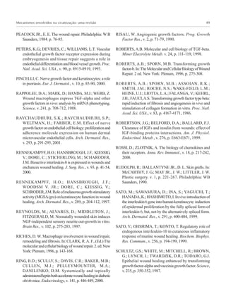 Mecanismos envolvidos na cicatrização: uma revisão 49
PEACOCK JR., E. E. The wound repair. Philadelphia: W B
Saunders, 1984. p. 76-85.
PETERS, K.G.; DEVRIES, C.; WILLIAMS, L.T. Vascular
endothelial growth factor receptor expression during
embryogenesis and tissue repair suggests a role in
endothelialdifferentiationandbloodvesselgrowth.Proc.
Natl. Acad. Sci. USA., v. 90, p. 8915-8919, 1993.
PINCELLI,C.Nervegrowthfactorandkeratinocytes:arole
in psoriasis. Eur. J. Dermatol., v. 10, p. 85-90, 2000.
RAPPOLEE, D.A.; MARK, D.; BANDA, M.J.; WERB, Z.
Wound macrophages express TGF-alpha and other
growth factors in vivo: analysis by mRNA phenotyping.
Science, v. 241, p. 708-712, 1988.
RAYCHAUDHURI, S.K.; RAYCHAUDHURI, S.P.;
WELTMAN, H.; FARBER, E.M. Effect of nerve
growthfactoronendothelialcellbiology:proliferationand
adherence molecule expression on human dermal
microvascular endothelial cells. Arch. Dermatol. Res.,
v. 293, p. 291-295, 2001.
RENNEKAMPFF, H.O.; HANSBROUGH, J.F.; KIESSIG,
V.; DORE, C.; STICHERLING, M.; SCHARODER,
J.M. Bioactive interleukin-8 is expressed in wounds and
enchances wound healing. J. Surg. Res., v. 93, p. 41-54,
2000.
RENNEKAMPFF, H.O.; HANSBROUGH, J.F.;
WOODSM V. JR.; DORE, C.; KIESSIG, V.;
SCHRODER,J.M.Roleofmelanomagrowthstimulatory
activity (MGSA/gro) on keratinocyte function in wound
healing. Arch. Dermatol. Res., v. 289, p. 204-112, 1997.
REYNOLDS, M.; ALVARES, D.; MIDDLETON, J.;
FITZGERALD, M. Neonatally wounded skin induces
NGF-independent sensory neurite out-growth in vitro.
Brain Res., v. 102, p. 275-283, 1997.
RICHES, D. W. Macrophage involvement in wound repair,
remodeling and fibrosis. In: CLARK, R.A. F., (Ed.)The
molecularandcellularbiologyofwoundrepair.2.ed.New
York:Plenum,1996,p.143-168.
RING, B.D.; SCULLY, S.; DAVIS, C.R.; BAKER, M.B.;
CULLEN, M.J.; PELLEYMOUNTER, M.A.;
DANILENKO, D.M. Systemically and topically
administeredleptinbothacceleratewoundhealingindiabetic
ob/ob mice. Endocrinology, v. 141, p. 446-449, 2000.
RISAU, W. Angiogenic growth factors. Prog. Growth
Factor Res., v. 2, p. 71-79, 1990.
ROBERTS, A.B. Molecular and cell biology of TGF-beta.
Miner Electrolyte Metab. v. 24, p. 111-119, 1998.
ROBERTS, A.B.; SPORN, M.B. Transforming growth
factor-b.In:TheMolecularandCellularBiologyofWound
Repair. 2 ed. New York: Plenum, 1996, p. 275-308.
ROBERTS, A.B.; SPORN, M.B.; ASSOIAN, R.K.;
SMITH, J.M.; ROCHE, N.S.; WAKE-FIELD, L.M.;
HEINE, U.I.; LIOTTA, L.A.; FALANGA, V.; KEHRL,
J.H.;FAUCI,A.S.Transforminggrowthfactortypebeta:
rapid induction of fibrosis and angiogenesis in vivo and
stimulation of collagen formation in vitro. Proc. Natl.
Acad. Sci. USA., v. 83, p. 4167-4171, 1986.
ROBERTSON, J.G.; BELFORD, D.A.; BALLARD, F.J.
Clearance of IGFs and insulin from wounds: effect of
IGF-binding proteins interactions. Am. J. Physiol.
Endocrinol. Metab., v. 276, p. E663-E671, 1999.
ROSSI, D.; ZLOTNIK, A. The biology of chemokines and
their receptors. Annu. Rev. Immunol., v. 18, p. 217-242,
2000.
RUDOLPH, R.; BALLANTYNE JR., D. L. Skin grafts. In:
McCARTHY, J. G.; MAY JR., J. W.; LITTLER, J. W.
Plastic surgery. v. 1, p. 221-267. Philadelphia: WB
Saunders, 1990.
SATO, M.; SAWAMURA, D.; INA, S.; YAGUCHI, T.;
HANADA,K.;HASHIMOTO,I.Invivointroductionof
theinterleukin6geneintohumankeratinocyte:induction
of epidermal proliferation by the fully spliced form of
interleukin 6, but, not by the alternatively spliced form.
Arch. Dermatol. Res., v. 291, p. 400-404, 1999.
SATO, Y.; OHSHIMA, T.; KONTO, T. Regulatory role of
endogenous interleukin-10 in cutaneous inflamatory
response of murine wound healing. Biochem. Biophys.
Res. Commum., v. 256, p. 194-199, 1999.
SCHULTZ, G.S.; WHITE, M.; MITCHELL, R.; BROWN,
G.; LYNCH, J.; TWARDZIK, D.R.; TODARO, G.J.
Epithelial wound healing enhanced by transforming
growthfactor-alphaandvacciniagrowthfactor.Science,
v. 235, p. 350-352, 1987.
 