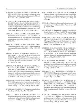 C. A. Balbino, L. M. Pereira, R. Curi50
SEISHIMA, M.; NOJIRI, M.; ESAKI, C.; YONEDA, K.;
ETO, Y.; KITAJIMA, Y. Activin A induces terminal
differentiationofculturedhumankeratinocyte.J.Invest.
Dermatol., v. 112, p. 432-436, 1999.
SELLHEYER, K.; BICKNBACH, J.R.; ROTHNAGEL,
J.A.; BUNDMAN, D.; LONGLEY, M.A.; KRIEG, T.;
ROCHE,N.S.;ROBERTS,A.B.;ROOP,D.R.Inhibition
of skin development by overexpression of transforming
growthfactorb1intheepidrmisoftransgenicmice.Proc.
Natl. Acada. Sci. USA., v. 90, p. 5237-5241, 1993.
SHAH, M.; FOREMAN, D.M.; FERGUSON, M.W.
Neutralisation of TGF-beta 1 and TGF-beta 2 or
exogenous addition of TGF-beta 3 to cutaneous rat
wounds reduces scarring. J. Cell Sci., v. 108, p. 985-
1002,1995.
SHAH, M.; FOREMAN, D.M.; FERGUSON, M.W.
NeutralisingantibodytoTGF-beta1,2reducescutaneous
scarringinadultrodents.J.CellSci.,v.107,p.1137-1157,
1994.
SHIMIZU, A.; KATO, M.; NAKAO, A.; IMAMURA, T.;
TEN DIJKE, P.; HELDIN, C.H.; KAWABATA, M.
SHIMADA, S.; MIYAZONO, K.; Identification of
receptorsandSmadproteinsinvolvedinactivinsignaling
inahumanepidermalkeratinocytecellline.GenesCells,
v. 3, p. 125-134, 1998.
SHIMO, T.; NAKANISHI, T.; NISHIDA, T.; ASANO, M.;
KANYAMA, M.; KUBOKI, T.; TAMATANI, T.;
TEZUKA, K.; TAKEMURA, M.; MATSUMURA, T.;
TAKIGAWA, M. Connective tissue growth factor
inducestheproliferation,migration,andtubeformationof
vascularendothelialcellsinvitro,andangiogenesisinvivo.
J. Biochem., v. 126, p. 137-145, 1999.
SHIRAHA, H.; GLADING, A.; GUPTA, K.; WELLS, A.
IP-10inhibitsepidermalgrowthfactor-inducedmotilityby
decreasing epidermal growth factor receptor-mediated
calpain activity. J. Cell Biol., v. 146, p. 243-254, 1999.
SINGER,A.J.;CLARK,R.A.F.Cutaneouswoundhealing.
New Engl. J. Med., 341, p. 738-746, 1999.
SOMA, Y.; DVONCH, V.; GROTENDORST, G.R.
Platelet-derived growth factor AA homodimer is the
predominantisoforminhumanplateletsandacutehuman
wound fluid. FASEB J., v.6, p. 2996-3001, 1992.
STALLMEYER, B.; PFEILSCHIFTER, J.; FRANK, S.
Systemically and topically supplemented leptin fails to
reconstitute a normal angiogenic response during skin
repairindiabeticob/obmice.Diabetologia,v.44,p.471-
479,2001.
STEED, D.L. Modifying the wound healing response with
exogenous growth factors. Clin. Plast. Surg., v. 25,
p.397-405,1998.
STEENFOS, H.H.; JANSSON, J.O. Gene expression of
insulin-like growth factor-I and IGF-I receptor during
woundhealinginrats.EurJSurg.v.158,p.327-331,1992.
STRACHAN, L.; MURISON, J.G.; PRESTIDGE, R.L.;
SLEEMAN, M.A.; WATSON, J.D.; KUMBLE, K.D.
Cloningandbiologicalactivityofepigen,anovelmember
of the epidermal growth factor superfamily. J. Biol.
Chem., v. 276, p. 18265-18271, 2001.
STRIETER, R. M.; POLVERINI, P. J.; KUNKEL, S. L.;
ARENBERG, D. A.; BURDICK, M. D.; KASPER, J.;
WALZ,A.;MARRIOT,D.;CHAN,S.Y.;ROCZNIAK,
S.; SHANAFELT,A. B. The functional role of the ELR
motif in chemokine-mediated angiogenesis. J. Biol.
Chem.,v.270,p.27348-27357,1995.
TODD, R.; DONOFF, B.R.; CHIANG, T.; CHOU, M.Y.;
ELOVIC, A.; GALLAGHER, G.T.; WONG, D.T. The
eosinophil as a cellular source of transforming growth
factoralphainhealingcutaneouswounds.Am.J.Pathol.,
v.138,p.1307-1313,1991.
TRENGOVE, N.J.; BIELEFELDT-OHMSNN, H.;
STACEY,M.C.Mitogenicactivityandcytokinelevelsin
non-healingandhealingchroniclegulcers.WoundRepair
Regen. v. 8, p. 13-25, 2000.
TZAHAR, E.; MOYER, J.D.; WATERMAN, H.;
BARBACCI, E.G.; BAO, J.; LEVKOWITZ, G.;
SHELLY, M.; STRANO, S.; PINKAS-KRAMARSKI,
R.; PIERCE, J.H.; ANDREWS, G.C.; YARDEN, Y.
Pathogenicpoxvirusesrevealviralstrategiestoexploitthe
ErbB signaling network. EMBO J. v. 17, p. 5948-5963,
1998.
VOGT,P.M.;LEHNHARDT, M.;WAGNER, D.; JENSEN,
V.; KRIEG, M.; STEINAU, H.U. Determination of
endogenous growth factors in human wound fluid:
temporal presence and profiles of secretion. Plast.
Reconstr. Surg., v. 102, p. 117-123, 1998.
 