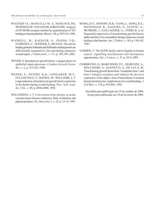 Mecanismos envolvidos na cicatrização: uma revisão 51
WAGNER CL; MASCELLI M. A; NEBLOCK DS;
WEISMAN HF; COLLER BS; JORDAN RE.Analysis
of GP IIb/IIIa receptor number by quantification of 7E3
bindingtohumanplatelets.Blood,v.88,p.907-914,1996.
WANKELL, M.; KAESLER, S.; ZHANG, Y.Q.;
FLORENCE, C.; WERNER, S.; DUAN R. The activin
bindingproteinsfollistatinandfollistatin-relatedproteinare
differentially regulated in vitro and during cutaneous
wound repair. J. Endocrinol., v. 171, p. 385-395, 2001.
WENER, S. Keratinocyte growth factor: a unique player in
epithelial repair processes. Cytokine Growth Factor
Rev., v. 2, p. 153-165, 1998.
WENER, S.; PETERS, K.G.; LONGAKER, M.T.;
FULLER-PACE, F.; BANDA, M.; WILLIAMS, L.T.
Largeinductionofkeratinocytegrowthfactorexpression
in the dermis during wound healing. Proc. Natl. Acad.
Sci. USA., v. 89, p. 6896-6900, 1992.
WILLERSON, J. T. Conversion from chronic to acute
coronary heart disease sindromys. Role of platelets and
plateletproducts.Tex.HeartInst.J.,v.22,p.13-19,1995.
WONG, D.T.; DONOFF, R.B.; YANG, J.; SONG, B.Z.;
MATOSSIAN, K.; NAGURA, N.; ELOVIC, A.;
MCBRIDE, J.; GALLAGHER, G.; TODD, R. et al.
Sequential expression of transforming growth factors
alphaandbeta1byeosinophilsduringcutaneouswound
healinginthehamster.Am.J.Pathol.,v.143,p.130-142,
1993.
YARDEN, Y. The EGFR family and its ligands in human
cancer. signalling mechanisms and therapeutic
opportunities. Eur. J. Cancer., v. 37, p. S3-8, 2001.
ZAMBRUNO, G.; MARCHISIO, P.C.; MARCONI, A.;
MELCHIORI, A.; GIANNTTI, A.; DE LUCA, M.
Transforminggrowthfactor-beta1modulatesbeta1and
beta 5 integrin receptors and induces the de novo
expression of the alpha v beta 6 heterodimer in normal
humankeratinocytes:implicationsforwoundhealing.J.
Cell Biol., v. 129, p. 853-865, 1995.
Recebido para publicação em 19 de outubro de 2004.
Aceito para publicação em 10 de fevereiro de 2005.
 