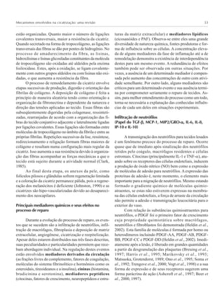 Mecanismos envolvidos na cicatrização: uma revisão 33
estão organizadas. Quanto maior o número de ligações
covalentes transversais, maior a resistência da cicatriz.
Quando secretado na forma de tropocolágeno, as ligações
transversais das fibras se dão por pontes de hidrogênio. No
processo de amadurecimento da fibra, as lisinas,
hidroxilisinaselisinasglicosiladasconstituintesdamolécula
de tropocolágeno são oxidadas até aldeídos pela enzima
lisiloxidase. Estes, após a oxidação, se ligam covalente-
mente com outros grupos aldeídos ou com lisinas não oxi-
dadas, o que aumenta a resistência da fibra.
O processo de remodelamento da cicatriz envolve
etapas sucessivas de produção, digestão e orientação das
fibrilas de colágeno. A deposição de colágeno é feita a
princípio de maneira aleatória tendo como orientação a
organização da fibronectina e dependente da natureza e
direção das tensões aplicadas ao tecido. Essas fibras são
subseqüentemente digeridas pela colagenase, ressinteti-
zadas, rearranjadas de acordo com a organização das fi-
bras do tecido conjuntivo adjacente e lateralmente ligadas
por ligações covalentes. Essas ligações são formadas entre
moléculas de tropocolágeno no âmbito da fibrila e entre as
próprias fibrilas. Repetições sucessivas da lise, ressíntese,
redirecionamento e religação formam fibras maiores de
colágeno e resultam numa configuração mais regular da
cicatriz. Isso aumenta a sua resistência devido à organiza-
ção das fibras acompanhar as forças mecânicas a que o
tecido está sujeito durante a atividade normal (Clark,
1985).
Ao final desta etapa, os anexos da pele, como
folículos pilosos e glândulas sofrem regeneração limitada
e a coloração da cicatriz permanece pálida, pois a regene-
ração dos melanócitos é deficiente (Johnston, 1990) e as
cicatrizes são hipo-vascularizadas devido ao desapareci-
mento dos neocapilares.
Principais mediadores químicos e seus efeitos no
processo de reparo
Durante a evolução do processo de reparo, os even-
tos que se sucedem são a infiltração de neutrófilos, infil-
tração de macrófagos, fibroplasia e deposição de matriz
extracelular, angiogênese, cicatrização e reepitelização.
Apesar deles estarem distribuídos nas três fases descritas,
suas peculiaridades e particularidades permitem que rece-
bam abordagem individual. Na regulação destes eventos
estão envolvidos mediadores derivados da circulação
(as frações livres do complemento, fatores de coagulação,
moléculas do sistema fibrinolítico e hormônios como os
esteroidais, tireoideanos e a insulina), cininas (histamina,
bradicinina e serotonina), mediadores peptídicos
(citocinas, fatores de crescimento, neuropeptídeos e estru-
turas da matriz extracelular) e mediadores lipídicos
(eicosanóides e PAF). Observa-se entre eles uma grande
diversidade de natureza química, fontes produtoras e for-
ma de influência sobre as células. A concentração eleva-
da de alguns mediadores da fase de inflamação até a de
remodelação demonstra a existência de interdependência
destes para um mesmo evento. A redundância de efeitos
também pode ser observada em outras situações. Por
vezes, a ausência de um determinado mediador é compen-
sada pelo aumento das concentrações de outro com ativi-
dade semelhante. Por outro lado, alguns mediadores são
críticos para um determinado evento e sua ausência termi-
na por comprometer seriamente o reparo de tecidos. As-
sim, para melhor entendimento do processo como um todo,
torna-se necessária a explanação das conhecidas influên-
cias de cada um deles em situações experimentais.
Infiltração de neutrófilos
(Papel do TGF-βββββ, MCP-1, MIP2/GRO-ααααα, IL-6, IL-8,
IP-10 e IL-10)
A transmigração dos neutrófilos para tecidos lesados
é um fenômeno precoce do processo de reparo. Ocorre
quase que de imediato após sinalização dos neutrófilos
retidos pelo coágulo, macrófagos residentes e células
estromais. Citocinas (principalmente IL-1 e TNF-α), atu-
ando sobre os receptores das células endoteliais, induzem
a produção de óxido nítrico (NO) bem como a expressão
de moléculas de adesão para neutrófilos. A expressão das
proteínas de adesão é, neste momento, o elemento mais
importante para a migração de neutrófilos. Mesmo estando
formado o gradiente químico de moléculas quimio-
atraentes, se estas não estiverem expressas na membra-
na das células endoteliais, a força de arraste da circulação
não permite a adesão e transmigração leucocitária para o
exterior do vaso.
Com relação às substâncias quimioatraentes para
neutrófilos, o PDGF foi o primeiro fator de crescimento
cuja propriedade quimiotática sobre macrófagos,
neutrófilos e fibroblastos foi demonstrada (Heldin et al.,
2002). Esta família de moléculas é formada por homo ou
heterodímeros incluindo PDGF-AA, PDGF-AB, PDGF-
BB, PDGF-CC e PDGF-DD (Heldin et al., 2002). Imedi-
atamente após a lesão, é liberado em grandes quantidades
a partir da desgranulação das plaquetas (Breuing et al.,
1997; Harris et al., 1995; Marikovsky et al., 1993;
Matsuoka, Grotendorst, 1989; Ono et al., 1995; Soma et
al., 1992; Trengove et al., 2000; Vogt et al., 1998) e a sua
forma de expressão e de seus receptores sugerem uma
forma parácrina de ação (Ashcroft et al., 1997; Beer et
al., 2000, 1997).
 