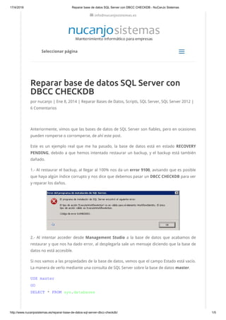 17/4/2018 Reparar base de datos SQL Server con DBCC CHECKDB - NuCanJo Sistemas
http://www.nucanjosistemas.es/reparar-base-de-datos-sql-server-dbcc-checkdb/ 1/5
Reparar base de datos SQL Server con
DBCC CHECKDB
por nucanjo | Ene 8, 2014 | Reparar Bases de Datos, Scripts, SQL Server, SQL Server 2012 |
6 Comentarios
Anteriormente, vimos que las bases de datos de SQL Server son fiables, pero en ocasiones
pueden romperse o corromperse, de ahí este post.
Este es un ejemplo real que me ha pasado, la base de datos está en estado  RECOVERY
PENDING, debido a que hemos intentado restaurar un backup, y el backup está también
dañado.
1.- Al restaurar el backup, al llegar al 100% nos da un error 9100, avisando que es posible
que haya algún índice corrupto y nos dice que debemos pasar un DBCC CHECKDB para ver
y reparar los daños.
2.- Al intentar acceder desde Management Studio  a la base de datos que acabamos de
restaurar y que nos ha dado error, al desplegarla sale un mensaje diciendo que la base de
datos no está accesible.
Si nos vamos a las propiedades de la base de datos, vemos que el campo Estado está vacío.
La manera de verlo mediante una consulta de SQL Server sobre la base de datos master.
USE master
GO
SELECT * FROM sys.databases
Seleccionar página
aa
 info@nucanjosistemas.es
 