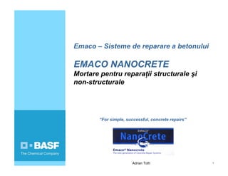 Adrian Toth 1
Emaco – Sisteme de reparare a betonului
EMACO NANOCRETE
Mortare pentru reparaţii structurale şi
non-structurale
“For simple, successful, concrete repairs”
 
