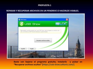 PROPUESTA 1
REPARAR Y RECUPERAR ARCHIVOS EN UN PENDRIVE O HACERLOS VISIBLES.
Basta con bajarse el programa gratuito, instalarlo y pulsar en
“Recuperar archivos ocultos” [https://usb-show.softonic.com/]
 