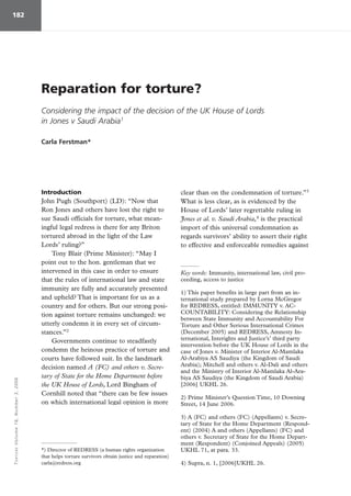 TORTUREVolume16,Number3,2006182
Introduction
John Pugh (Southport) (LD): “Now that
Ron Jones and others have lost the right to
sue Saudi officials for torture, what mean-
ingful legal redress is there for any Briton
tortured abroad in the light of the Law
Lords’ ruling?”
Tony Blair (Prime Minister): “May I
point out to the hon. gentleman that we
intervened in this case in order to ensure
that the rules of international law and state
immunity are fully and accurately presented
and upheld? That is important for us as a
country and for others. But our strong posi-
tion against torture remains unchanged: we
utterly condemn it in every set of circum-
stances.”2
Governments continue to steadfastly
condemn the heinous practice of torture and
courts have followed suit. In the landmark
decision named A (FC) and others v. Secre-
tary of State for the Home Department before
the UK House of Lords, Lord Bingham of
Cornhill noted that “there can be few issues
on which international legal opinion is more
clear than on the condemnation of torture.”3
What is less clear, as is evidenced by the
House of Lords’ later regrettable ruling in
Jones et al. v. Saudi Arabia,4
is the practical
import of this universal condemnation as
regards survivors’ ability to assert their right
to effective and enforceable remedies against
Reparation for torture?
Considering the impact of the decision of the UK House of Lords
in Jones v Saudi Arabia1
Carla Ferstman*
*) Director of REDRESS (a human rights organization
that helps torture survivors obtain justice and reparation)
carla@redress.org
Key words: Immunity, international law, civil pro-
ceeding, access to justice
1) This paper benefits in large part from an in-
ternational study prepared by Lorna McGregor
for REDRESS, entitled: IMMUNITY v. AC-
COUNTABILITY: Considering the Relationship
between State Immunity and Accountability For
Torture and Other Serious International Crimes
(December 2005) and REDRESS, Amnesty In-
ternational, Interights and Justice’s’ third party
intervention before the UK House of Lords in the
case of Jones v. Minister of Interior Al-Mamlaka
Al-Arabiya AS Saudiya (the Kingdom of Saudi
Arabia); Mitchell and others v. Al-Dali and others
and the Ministry of Interior Al-Mamlaka Al-Ara-
biya AS Saudiya (the Kingdom of Saudi Arabia)
[2006] UKHL 26.
2) Prime Minister’s Question Time, 10 Downing
Street, 14 June 2006.
3) A (FC) and others (FC) (Appellants) v. Secre-
tary of State for the Home Department (Respond-
ent) (2004) A and others (Appellants) (FC) and
others v. Secretary of State for the Home Depart-
ment (Respondent) (Conjoined Appeals) (2005)
UKHL 71, at para. 33.
4) Supra, n. 1, [2006]UKHL 26.
 